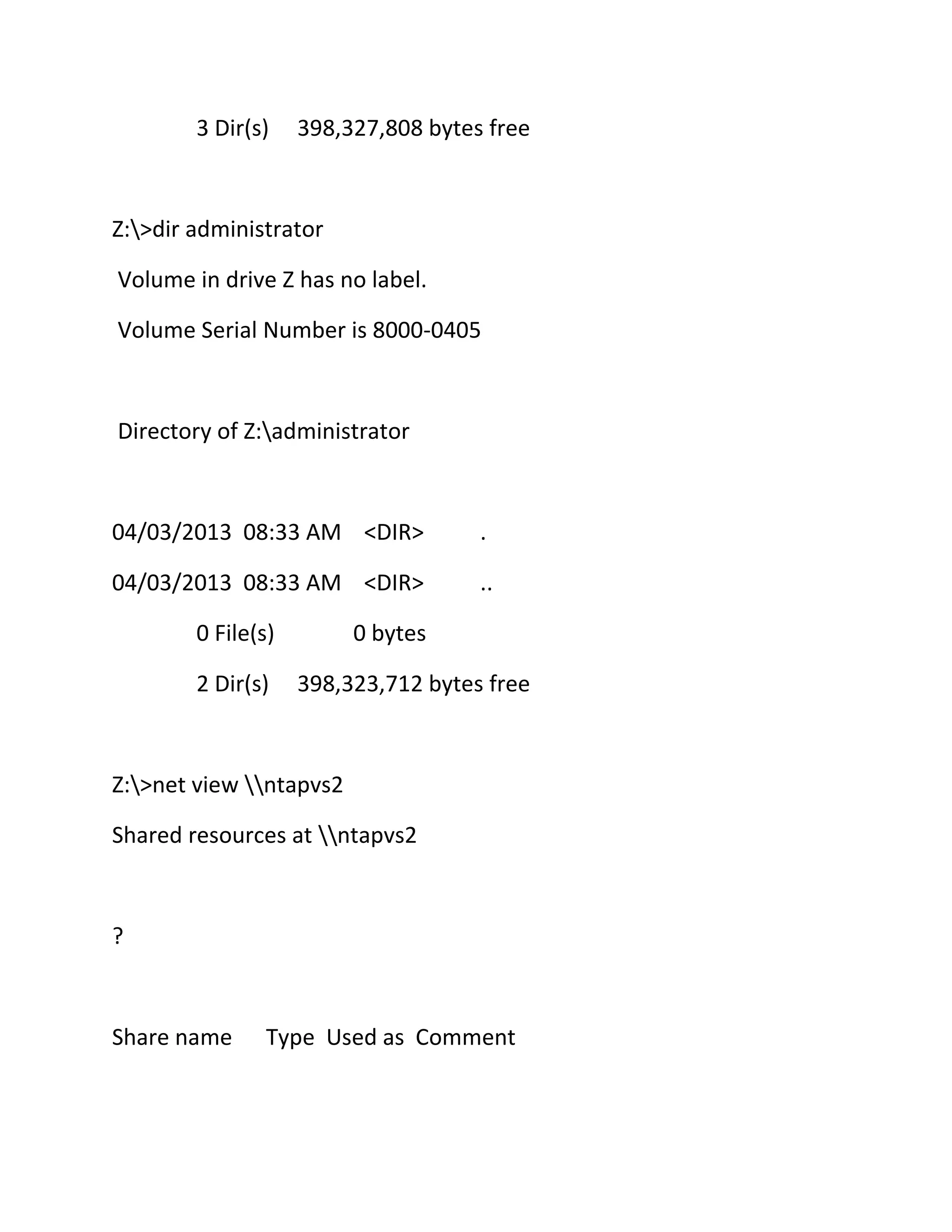 3 Dir(s)

398,327,808 bytes free

Z:>dir administrator
Volume in drive Z has no label.
Volume Serial Number is 8000-0405

Directory of Z:administrator

04/03/2013 08:33 AM <DIR>

.

04/03/2013 08:33 AM <DIR>

..

0 File(s)
2 Dir(s)

0 bytes
398,323,712 bytes free

Z:>net view ntapvs2
Shared resources at ntapvs2

?

Share name

Type Used as Comment

 