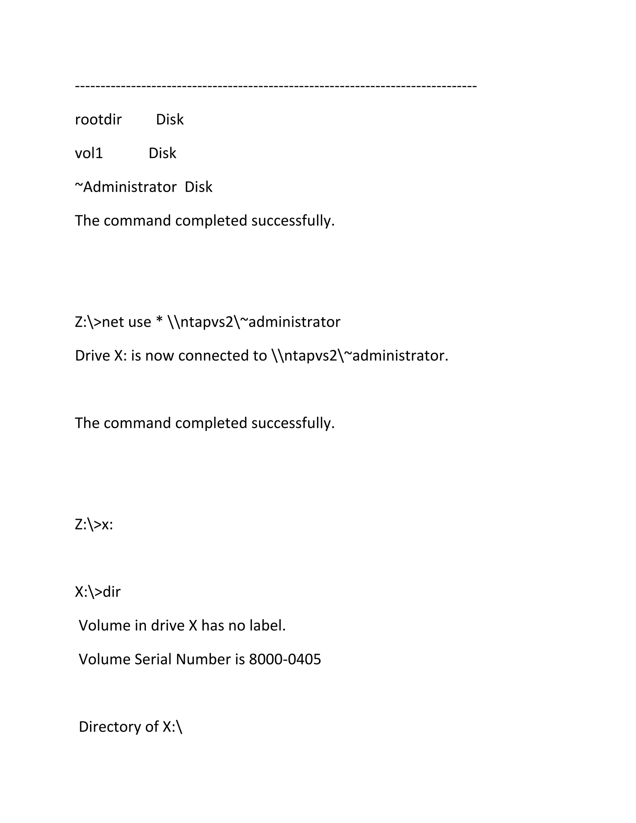 ------------------------------------------------------------------------------rootdir
vol1

Disk
Disk

~Administrator Disk
The command completed successfully.

Z:>net use * ntapvs2~administrator
Drive X: is now connected to ntapvs2~administrator.

The command completed successfully.

Z:>x:

X:>dir
Volume in drive X has no label.
Volume Serial Number is 8000-0405

Directory of X:

 