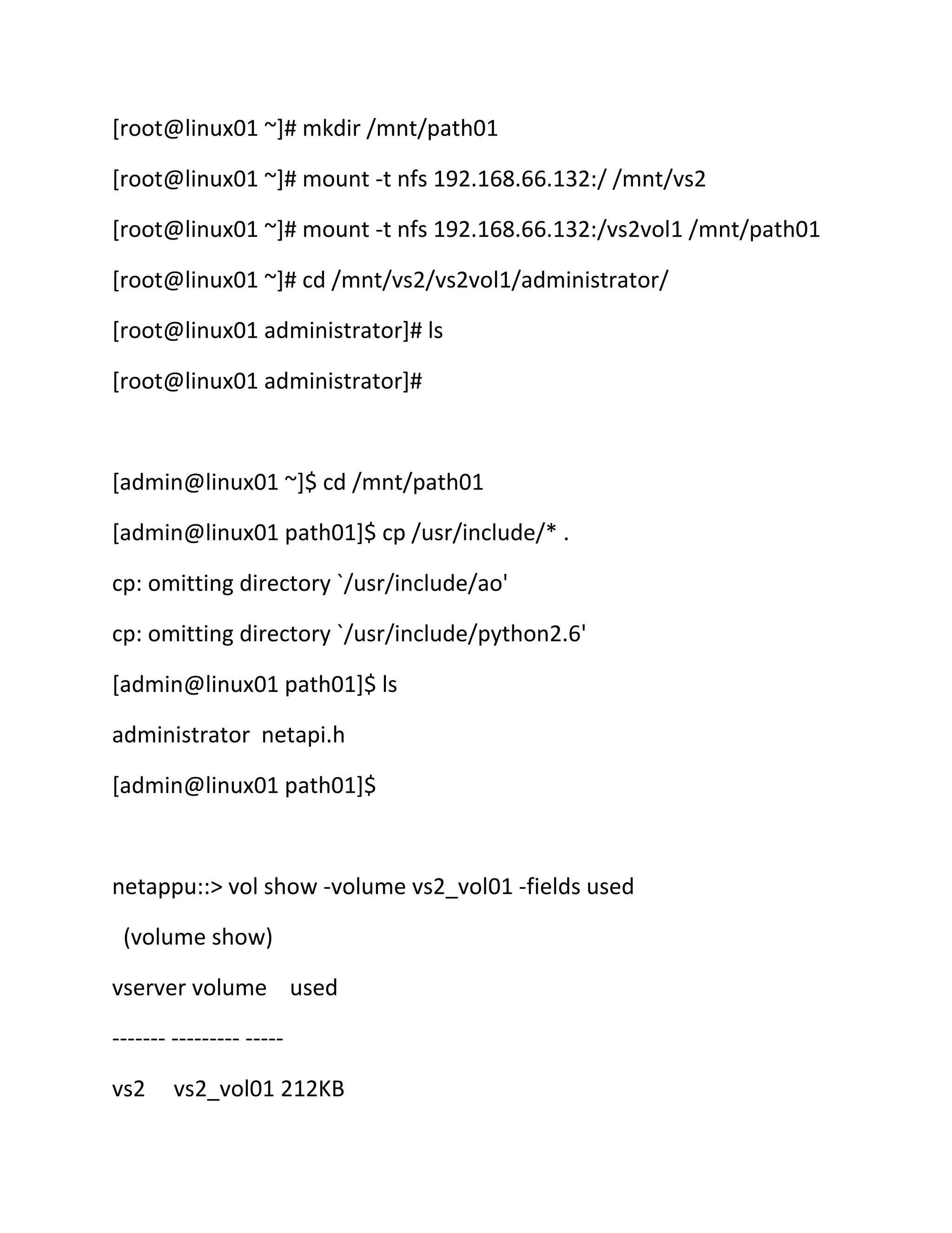 [root@linux01 ~]# mkdir /mnt/path01
[root@linux01 ~]# mount -t nfs 192.168.66.132:/ /mnt/vs2
[root@linux01 ~]# mount -t nfs 192.168.66.132:/vs2vol1 /mnt/path01
[root@linux01 ~]# cd /mnt/vs2/vs2vol1/administrator/
[root@linux01 administrator]# ls
[root@linux01 administrator]#

[admin@linux01 ~]$ cd /mnt/path01
[admin@linux01 path01]$ cp /usr/include/* .
cp: omitting directory `/usr/include/ao'
cp: omitting directory `/usr/include/python2.6'
[admin@linux01 path01]$ ls
administrator netapi.h
[admin@linux01 path01]$

netappu::> vol show -volume vs2_vol01 -fields used
(volume show)
vserver volume used
------- --------- ----vs2

vs2_vol01 212KB

 