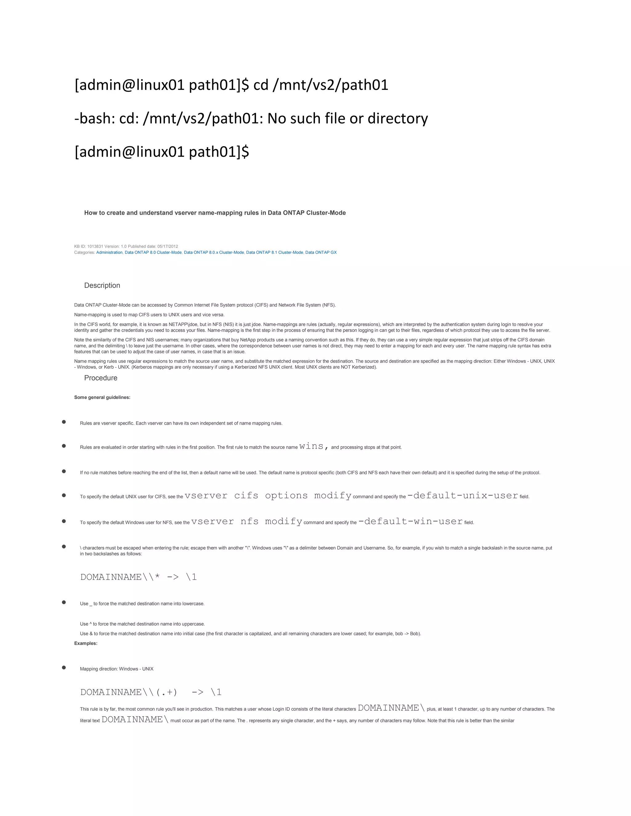 [admin@linux01 path01]$ cd /mnt/vs2/path01
-bash: cd: /mnt/vs2/path01: No such file or directory
[admin@linux01 path01]$

How to create and understand vserver name-mapping rules in Data ONTAP Cluster-Mode

KB ID: 1013831 Version: 1.0 Published date: 05/17/2012
Categories: Administration, Data ONTAP 8.0 Cluster-Mode, Data ONTAP 8.0.x Cluster-Mode, Data ONTAP 8.1 Cluster-Mode, Data ONTAP GX

Description
Data ONTAP Cluster-Mode can be accessed by Common Internet File System protocol (CIFS) and Network File System (NFS).
Name-mapping is used to map CIFS users to UNIX users and vice versa.
In the CIFS world, for example, it is known as NETAPPjdoe, but in NFS (NIS) it is just jdoe. Name-mappings are rules (actually, regular expressions), which are interpreted by the authentication system during login to resolve your
identity and gather the credentials you need to access your files. Name-mapping is the first step in the process of ensuring that the person logging in can get to their files, regardless of which protocol they use to access the file server.
Note the similarity of the CIFS and NIS usernames; many organizations that buy NetApp products use a naming convention such as this. If they do, they can use a very simple regular expression that just strips off the CIFS domain
name, and the delimiting  to leave just the username. In other cases, where the correspondence between user names is not direct, they may need to enter a mapping for each and every user. The name mapping rule syntax has extra
features that can be used to adjust the case of user names, in case that is an issue.
Name mapping rules use regular expressions to match the source user name, and substitute the matched expression for the destination. The source and destination are specified as the mapping direction: Either Windows - UNIX, UNIX
- Windows, or Kerb - UNIX. (Kerberos mappings are only necessary if using a Kerberized NFS UNIX client. Most UNIX clients are NOT Kerberized).

Procedure
Some general guidelines:

Rules are vserver specific. Each vserver can have its own independent set of name mapping rules.

Rules are evaluated in order starting with rules in the first position. The first rule to match the source name

wins, and processing stops at that point.

If no rule matches before reaching the end of the list, then a default name will be used. The default name is protocol specific (both CIFS and NFS each have their own default) and it is specified during the setup of the protocol.

To specify the default UNIX user for CIFS, see the

vserver cifs options modify command and specify the -default-unix-user field.

To specify the default Windows user for NFS, see the

vserver nfs modify command and specify the -default-win-user field.

 characters must be escaped when entering the rule; escape them with another "". Windows uses "" as a delimiter between Domain and Username. So, for example, if you wish to match a single backslash in the source name, put
in two backslashes as follows:

DOMAINNAME* -> 1
Use _ to force the matched destination name into lowercase.

Use ^ to force the matched destination name into uppercase.
Use & to force the matched destination name into initial case (the first character is capitalized, and all remaining characters are lower cased; for example, bob -> Bob).
Examples:

Mapping direction: Windows - UNIX

DOMAINNAME(.+)

-> 1

DOMAINNAME plus, at least 1 character, up to any number of characters. The
DOMAINNAME must occur as part of the name. The . represents any single character, and the + says, any number of characters may follow. Note that this rule is better than the similar

This rule is by far, the most common rule you'll see in production. This matches a user whose Login ID consists of the literal characters
literal text

 