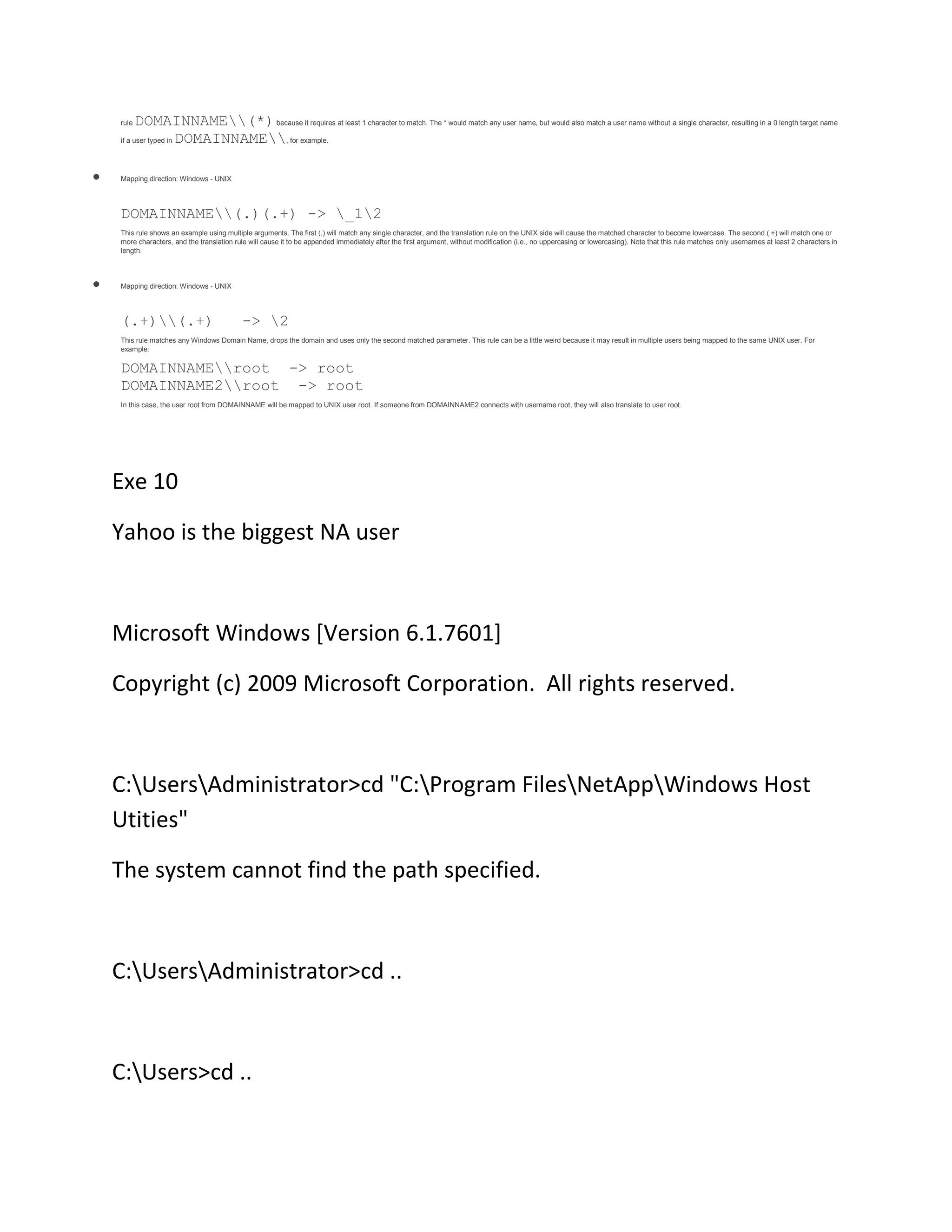 rule

DOMAINNAME(*) because it requires at least 1 character to match. The * would match any user name, but would also match a user name without a single character, resulting in a 0 length target name
DOMAINNAME, for example.

if a user typed in

Mapping direction: Windows - UNIX

DOMAINNAME(.)(.+) -> _12
This rule shows an example using multiple arguments. The first (.) will match any single character, and the translation rule on the UNIX side will cause the matched character to become lowercase. The second (.+) will match one or
more characters, and the translation rule will cause it to be appended immediately after the first argument, without modification (i.e., no uppercasing or lowercasing). Note that this rule matches only usernames at least 2 characters in
length.

Mapping direction: Windows - UNIX

(.+)(.+)

-> 2

This rule matches any Windows Domain Name, drops the domain and uses only the second matched parameter. This rule can be a little weird because it may result in multiple users being mapped to the same UNIX user. For
example:

DOMAINNAMEroot -> root
DOMAINNAME2root -> root
In this case, the user root from DOMAINNAME will be mapped to UNIX user root. If someone from DOMAINNAME2 connects with username root, they will also translate to user root.

Exe 10
Yahoo is the biggest NA user

Microsoft Windows [Version 6.1.7601]
Copyright (c) 2009 Microsoft Corporation. All rights reserved.

C:UsersAdministrator>cd "C:Program FilesNetAppWindows Host
Utities"
The system cannot find the path specified.

C:UsersAdministrator>cd ..

C:Users>cd ..

 