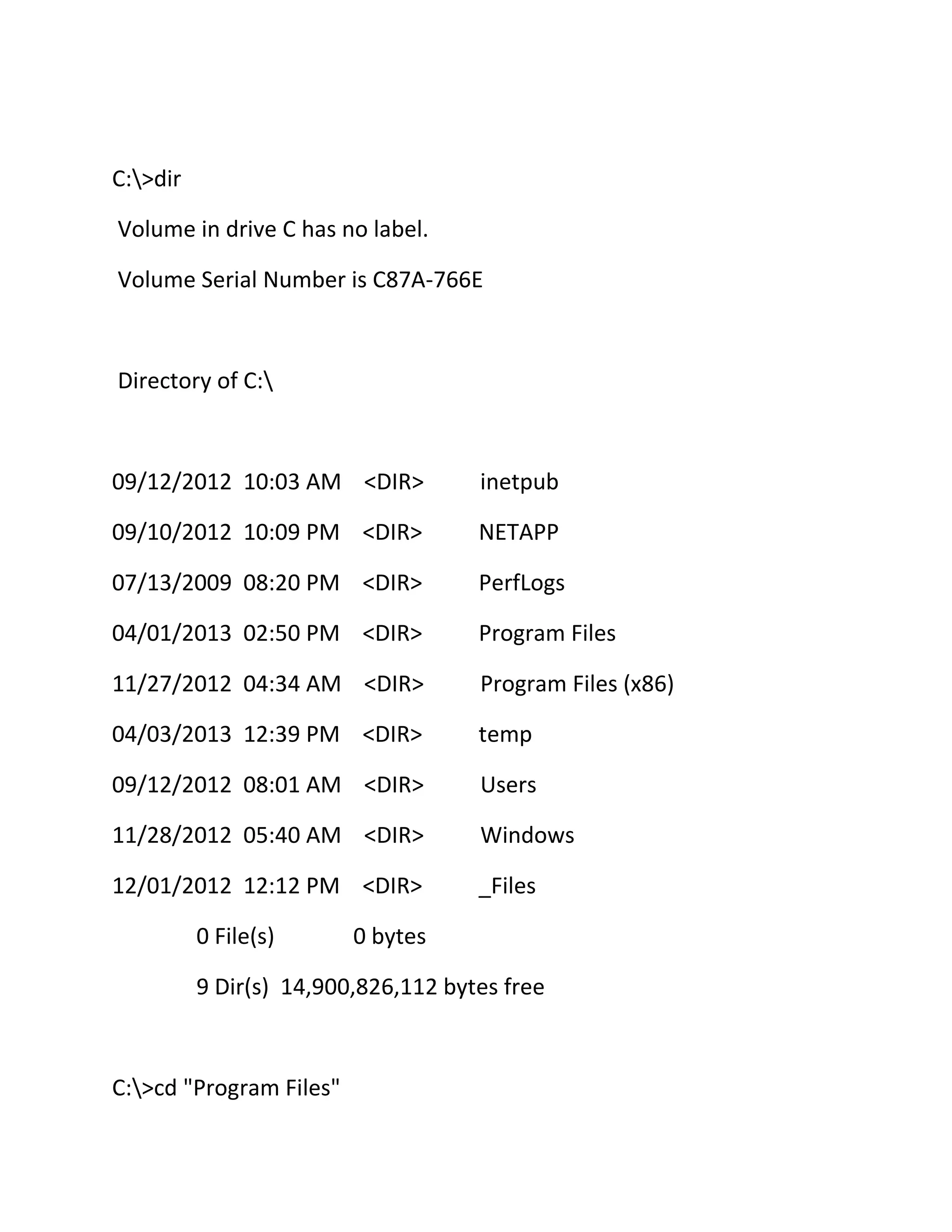 C:>dir
Volume in drive C has no label.
Volume Serial Number is C87A-766E

Directory of C:

09/12/2012 10:03 AM <DIR>

inetpub

09/10/2012 10:09 PM <DIR>

NETAPP

07/13/2009 08:20 PM <DIR>

PerfLogs

04/01/2013 02:50 PM <DIR>

Program Files

11/27/2012 04:34 AM <DIR>

Program Files (x86)

04/03/2013 12:39 PM <DIR>

temp

09/12/2012 08:01 AM <DIR>

Users

11/28/2012 05:40 AM <DIR>

Windows

12/01/2012 12:12 PM <DIR>

_Files

0 File(s)

0 bytes

9 Dir(s) 14,900,826,112 bytes free

C:>cd "Program Files"

 