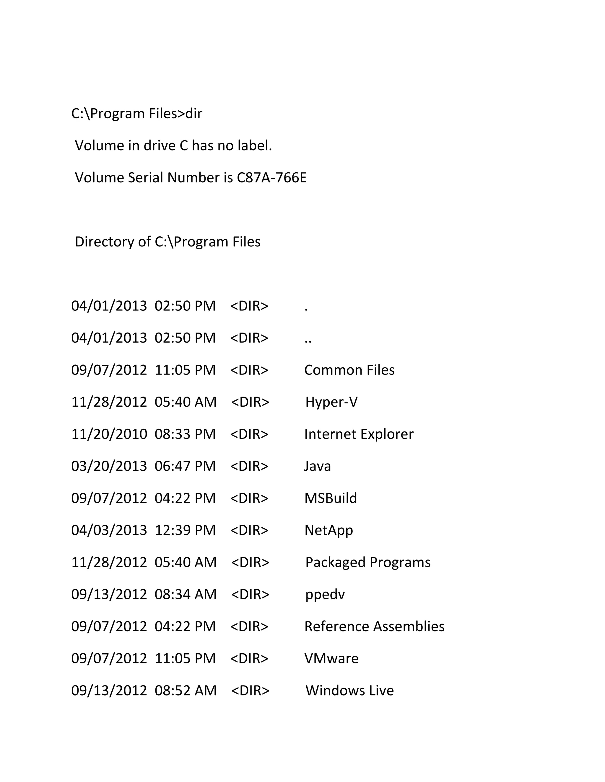 C:Program Files>dir
Volume in drive C has no label.
Volume Serial Number is C87A-766E

Directory of C:Program Files

04/01/2013 02:50 PM <DIR>

.

04/01/2013 02:50 PM <DIR>

..

09/07/2012 11:05 PM <DIR>

Common Files

11/28/2012 05:40 AM <DIR>

Hyper-V

11/20/2010 08:33 PM <DIR>

Internet Explorer

03/20/2013 06:47 PM <DIR>

Java

09/07/2012 04:22 PM <DIR>

MSBuild

04/03/2013 12:39 PM <DIR>

NetApp

11/28/2012 05:40 AM <DIR>

Packaged Programs

09/13/2012 08:34 AM <DIR>

ppedv

09/07/2012 04:22 PM <DIR>

Reference Assemblies

09/07/2012 11:05 PM <DIR>

VMware

09/13/2012 08:52 AM <DIR>

Windows Live

 