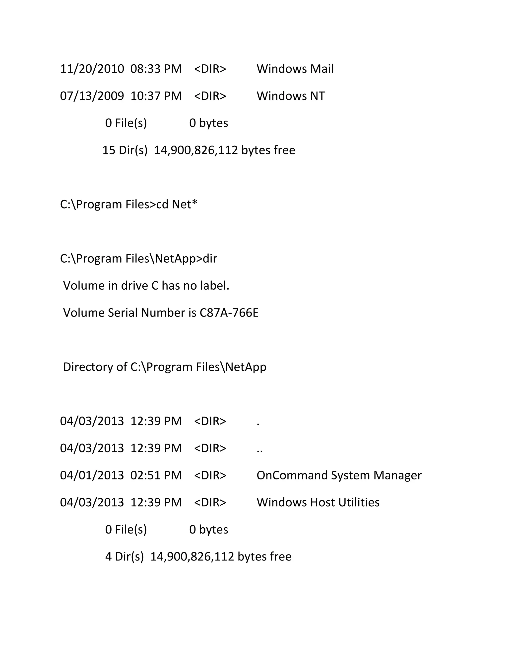 11/20/2010 08:33 PM <DIR>

Windows Mail

07/13/2009 10:37 PM <DIR>

Windows NT

0 File(s)

0 bytes

15 Dir(s) 14,900,826,112 bytes free

C:Program Files>cd Net*

C:Program FilesNetApp>dir
Volume in drive C has no label.
Volume Serial Number is C87A-766E

Directory of C:Program FilesNetApp

04/03/2013 12:39 PM <DIR>

.

04/03/2013 12:39 PM <DIR>

..

04/01/2013 02:51 PM <DIR>

OnCommand System Manager

04/03/2013 12:39 PM <DIR>

Windows Host Utilities

0 File(s)

0 bytes

4 Dir(s) 14,900,826,112 bytes free

 