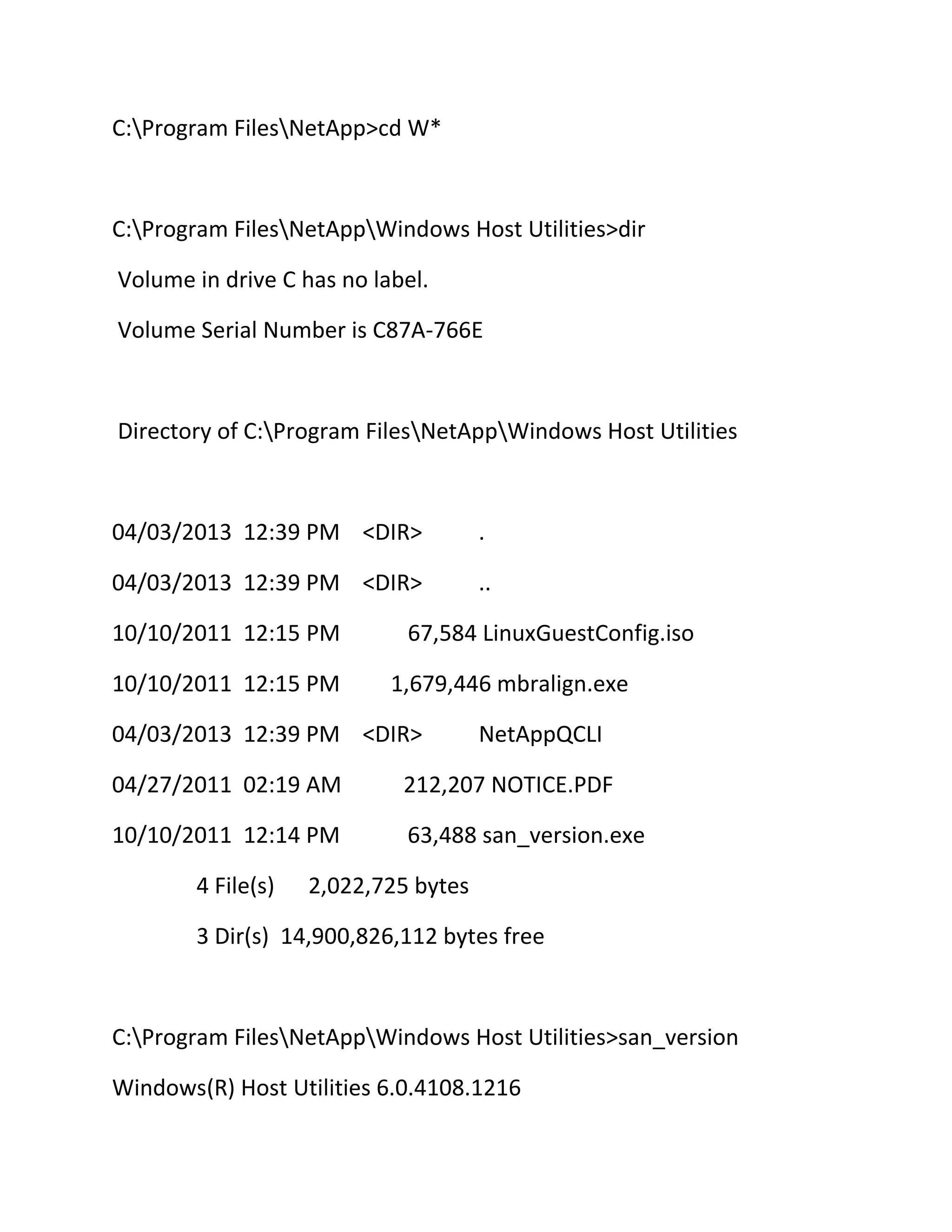 C:Program FilesNetApp>cd W*

C:Program FilesNetAppWindows Host Utilities>dir
Volume in drive C has no label.
Volume Serial Number is C87A-766E

Directory of C:Program FilesNetAppWindows Host Utilities

04/03/2013 12:39 PM <DIR>

.

04/03/2013 12:39 PM <DIR>

..

10/10/2011 12:15 PM
10/10/2011 12:15 PM

67,584 LinuxGuestConfig.iso
1,679,446 mbralign.exe

04/03/2013 12:39 PM <DIR>

NetAppQCLI

04/27/2011 02:19 AM

212,207 NOTICE.PDF

10/10/2011 12:14 PM

63,488 san_version.exe

4 File(s)

2,022,725 bytes

3 Dir(s) 14,900,826,112 bytes free

C:Program FilesNetAppWindows Host Utilities>san_version
Windows(R) Host Utilities 6.0.4108.1216

 