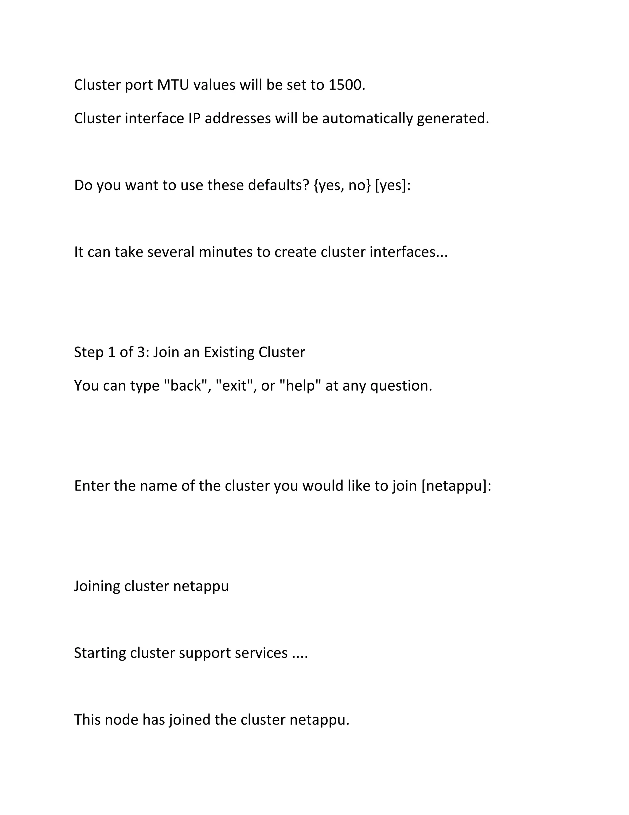 Cluster port MTU values will be set to 1500.
Cluster interface IP addresses will be automatically generated.

Do you want to use these defaults? {yes, no} [yes]:

It can take several minutes to create cluster interfaces...

Step 1 of 3: Join an Existing Cluster
You can type "back", "exit", or "help" at any question.

Enter the name of the cluster you would like to join [netappu]:

Joining cluster netappu

Starting cluster support services ....

This node has joined the cluster netappu.

 