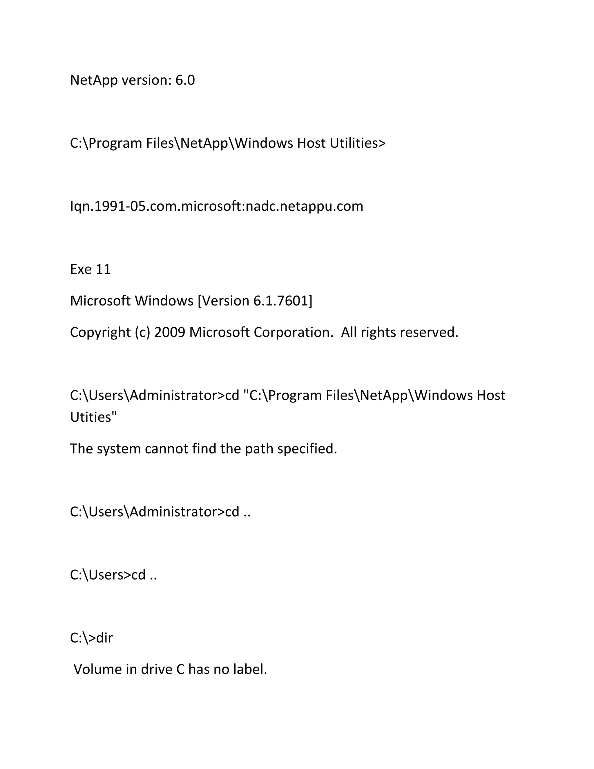 NetApp version: 6.0

C:Program FilesNetAppWindows Host Utilities>

Iqn.1991-05.com.microsoft:nadc.netappu.com

Exe 11
Microsoft Windows [Version 6.1.7601]
Copyright (c) 2009 Microsoft Corporation. All rights reserved.

C:UsersAdministrator>cd "C:Program FilesNetAppWindows Host
Utities"
The system cannot find the path specified.

C:UsersAdministrator>cd ..

C:Users>cd ..

C:>dir
Volume in drive C has no label.

 