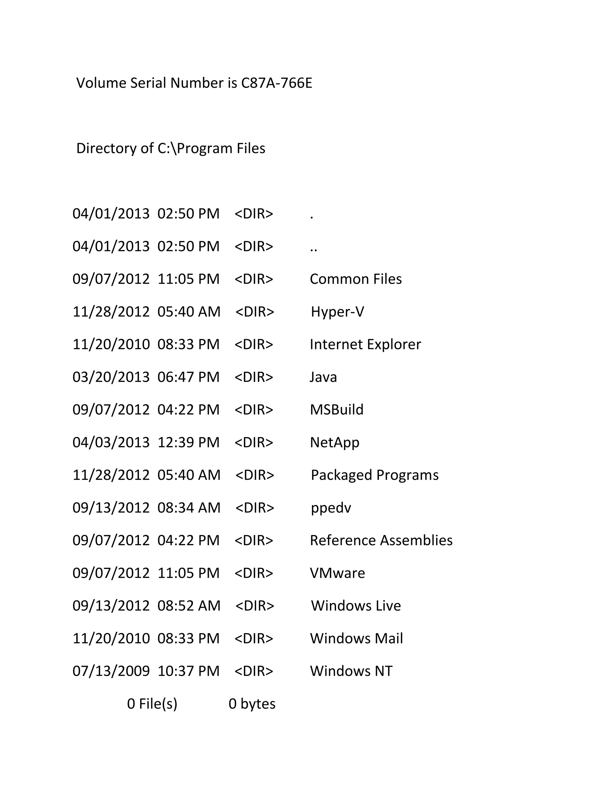 Volume Serial Number is C87A-766E

Directory of C:Program Files

04/01/2013 02:50 PM <DIR>

.

04/01/2013 02:50 PM <DIR>

..

09/07/2012 11:05 PM <DIR>

Common Files

11/28/2012 05:40 AM <DIR>

Hyper-V

11/20/2010 08:33 PM <DIR>

Internet Explorer

03/20/2013 06:47 PM <DIR>

Java

09/07/2012 04:22 PM <DIR>

MSBuild

04/03/2013 12:39 PM <DIR>

NetApp

11/28/2012 05:40 AM <DIR>

Packaged Programs

09/13/2012 08:34 AM <DIR>

ppedv

09/07/2012 04:22 PM <DIR>

Reference Assemblies

09/07/2012 11:05 PM <DIR>

VMware

09/13/2012 08:52 AM <DIR>

Windows Live

11/20/2010 08:33 PM <DIR>

Windows Mail

07/13/2009 10:37 PM <DIR>

Windows NT

0 File(s)

0 bytes

 
