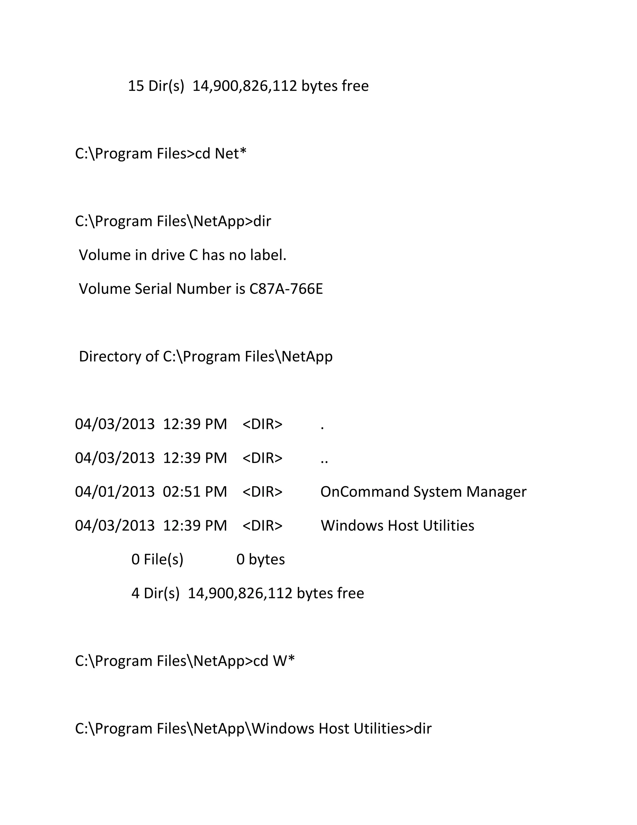 15 Dir(s) 14,900,826,112 bytes free

C:Program Files>cd Net*

C:Program FilesNetApp>dir
Volume in drive C has no label.
Volume Serial Number is C87A-766E

Directory of C:Program FilesNetApp

04/03/2013 12:39 PM <DIR>

.

04/03/2013 12:39 PM <DIR>

..

04/01/2013 02:51 PM <DIR>

OnCommand System Manager

04/03/2013 12:39 PM <DIR>

Windows Host Utilities

0 File(s)

0 bytes

4 Dir(s) 14,900,826,112 bytes free

C:Program FilesNetApp>cd W*

C:Program FilesNetAppWindows Host Utilities>dir

 