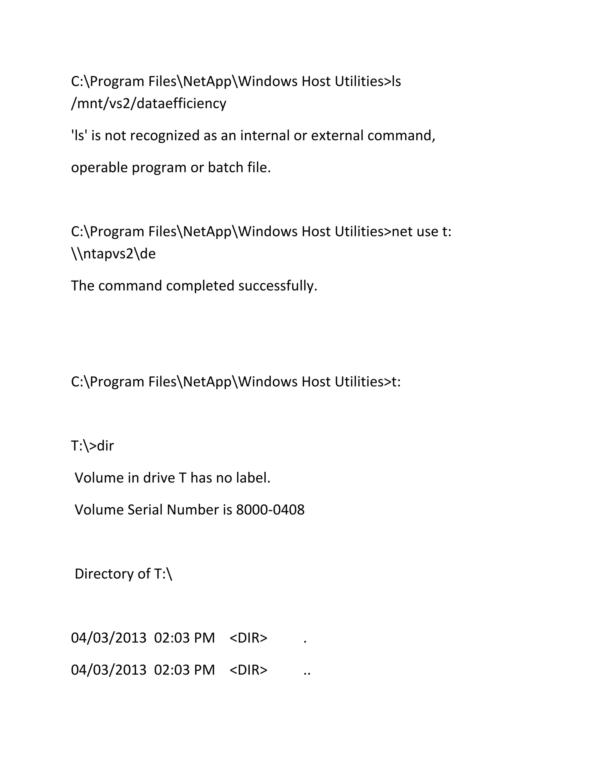 C:Program FilesNetAppWindows Host Utilities>ls
/mnt/vs2/dataefficiency
'ls' is not recognized as an internal or external command,
operable program or batch file.

C:Program FilesNetAppWindows Host Utilities>net use t:
ntapvs2de
The command completed successfully.

C:Program FilesNetAppWindows Host Utilities>t:

T:>dir
Volume in drive T has no label.
Volume Serial Number is 8000-0408

Directory of T:

04/03/2013 02:03 PM <DIR>

.

04/03/2013 02:03 PM <DIR>

..

 
