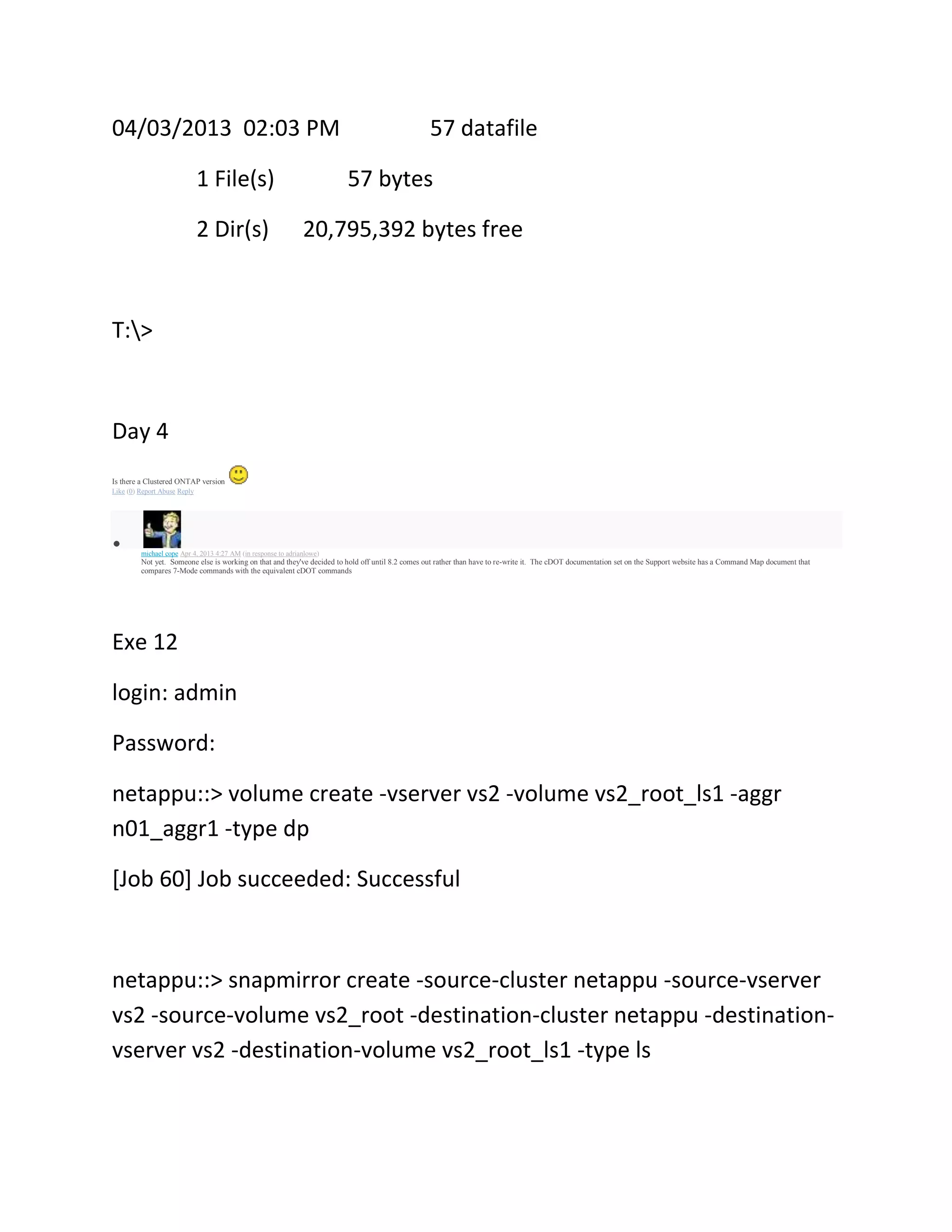 04/03/2013 02:03 PM
1 File(s)
2 Dir(s)

57 datafile
57 bytes

20,795,392 bytes free

T:>

Day 4
Is there a Clustered ONTAP version
Like (0) Report Abuse Reply

michael cope Apr 4, 2013 4:27 AM (in response to adrianlowe)

Not yet. Someone else is working on that and they've decided to hold off until 8.2 comes out rather than have to re-write it. The cDOT documentation set on the Support website has a Command Map document that
compares 7-Mode commands with the equivalent cDOT commands

Exe 12
login: admin
Password:
netappu::> volume create -vserver vs2 -volume vs2_root_ls1 -aggr
n01_aggr1 -type dp
[Job 60] Job succeeded: Successful

netappu::> snapmirror create -source-cluster netappu -source-vserver
vs2 -source-volume vs2_root -destination-cluster netappu -destinationvserver vs2 -destination-volume vs2_root_ls1 -type ls

 