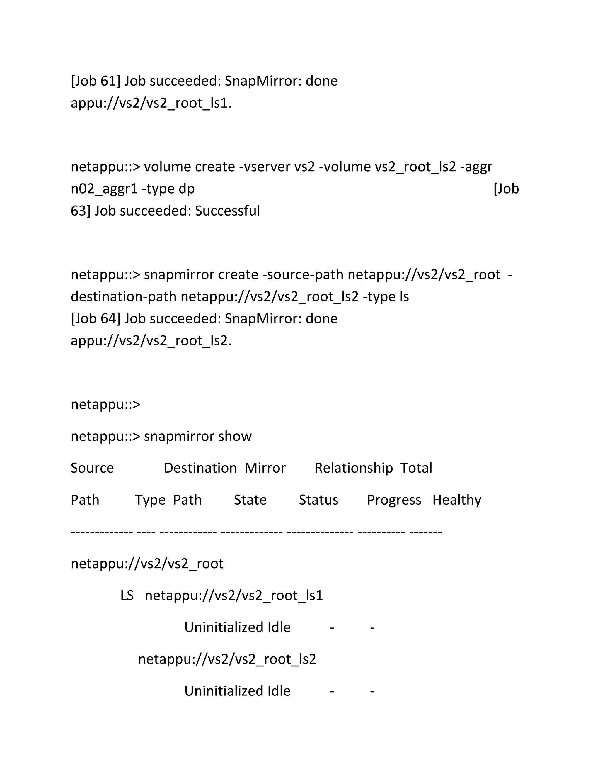[Job 61] Job succeeded: SnapMirror: done
appu://vs2/vs2_root_ls1.

netappu::> volume create -vserver vs2 -volume vs2_root_ls2 -aggr
n02_aggr1 -type dp
[Job
63] Job succeeded: Successful

netappu::> snapmirror create -source-path netappu://vs2/vs2_root destination-path netappu://vs2/vs2_root_ls2 -type ls
[Job 64] Job succeeded: SnapMirror: done
appu://vs2/vs2_root_ls2.

netappu::>
netappu::> snapmirror show
Source
Path

Destination Mirror
Type Path

State

Relationship Total
Status

Progress Healthy

------------- ---- ------------ ------------- -------------- ---------- ------netappu://vs2/vs2_root
LS netappu://vs2/vs2_root_ls1
Uninitialized Idle

-

-

-

-

netappu://vs2/vs2_root_ls2
Uninitialized Idle

 