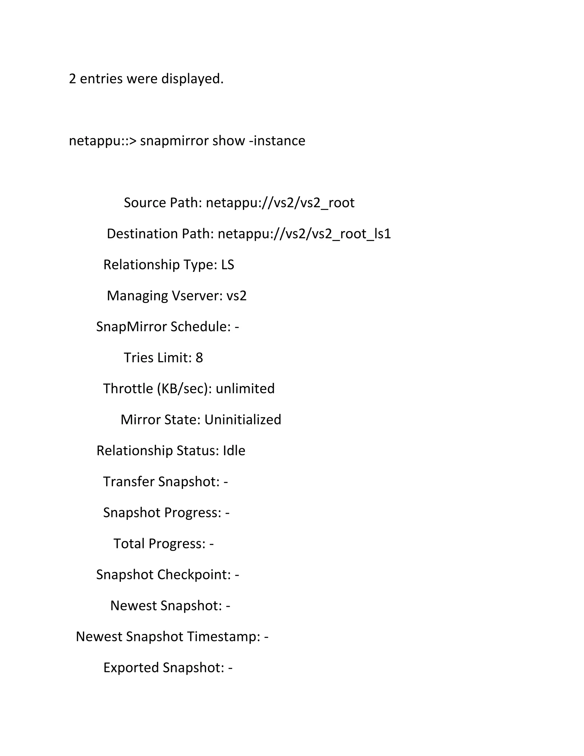 2 entries were displayed.

netappu::> snapmirror show -instance

Source Path: netappu://vs2/vs2_root
Destination Path: netappu://vs2/vs2_root_ls1
Relationship Type: LS
Managing Vserver: vs2
SnapMirror Schedule: Tries Limit: 8
Throttle (KB/sec): unlimited
Mirror State: Uninitialized
Relationship Status: Idle
Transfer Snapshot: Snapshot Progress: Total Progress: Snapshot Checkpoint: Newest Snapshot: Newest Snapshot Timestamp: Exported Snapshot: -

 