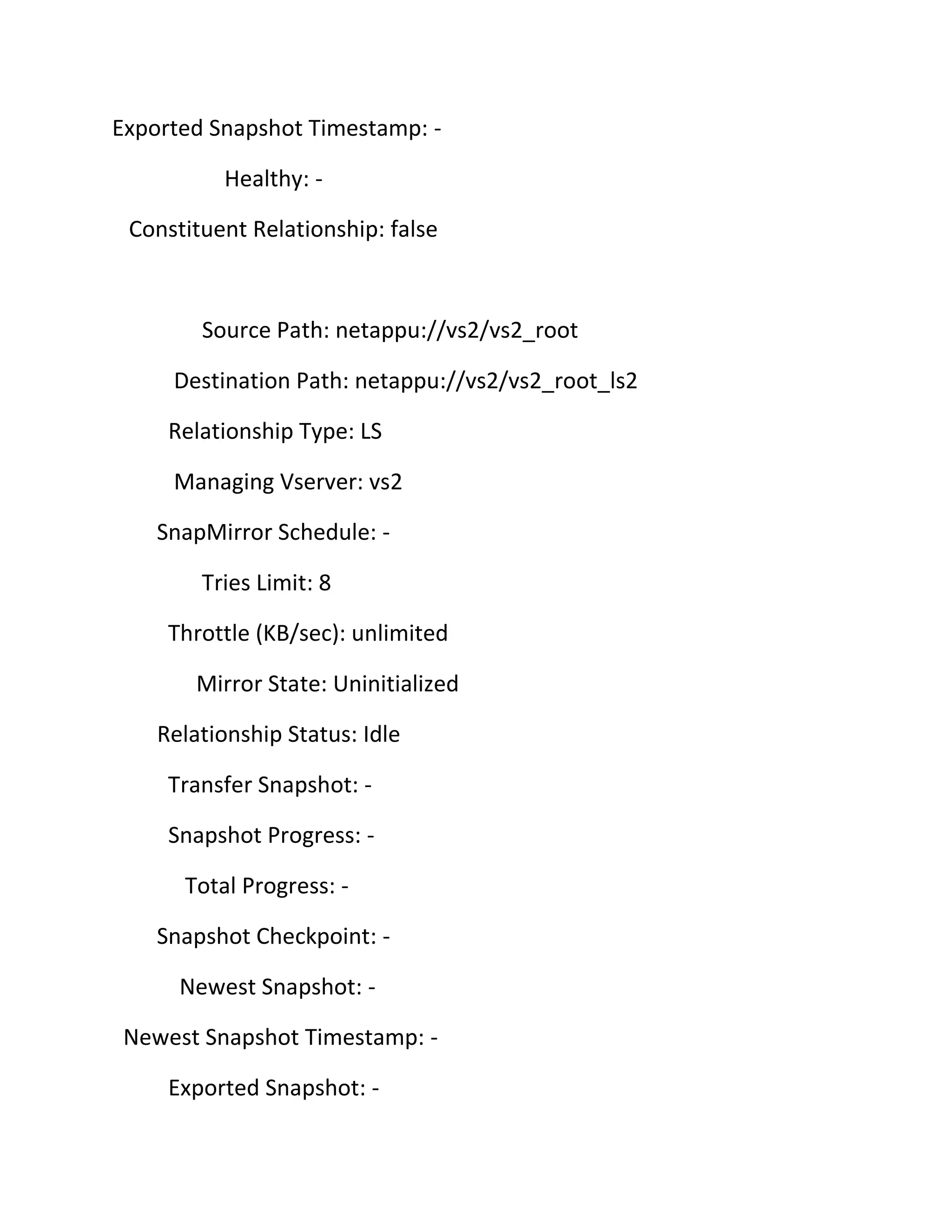 Exported Snapshot Timestamp: Healthy: Constituent Relationship: false

Source Path: netappu://vs2/vs2_root
Destination Path: netappu://vs2/vs2_root_ls2
Relationship Type: LS
Managing Vserver: vs2
SnapMirror Schedule: Tries Limit: 8
Throttle (KB/sec): unlimited
Mirror State: Uninitialized
Relationship Status: Idle
Transfer Snapshot: Snapshot Progress: Total Progress: Snapshot Checkpoint: Newest Snapshot: Newest Snapshot Timestamp: Exported Snapshot: -

 