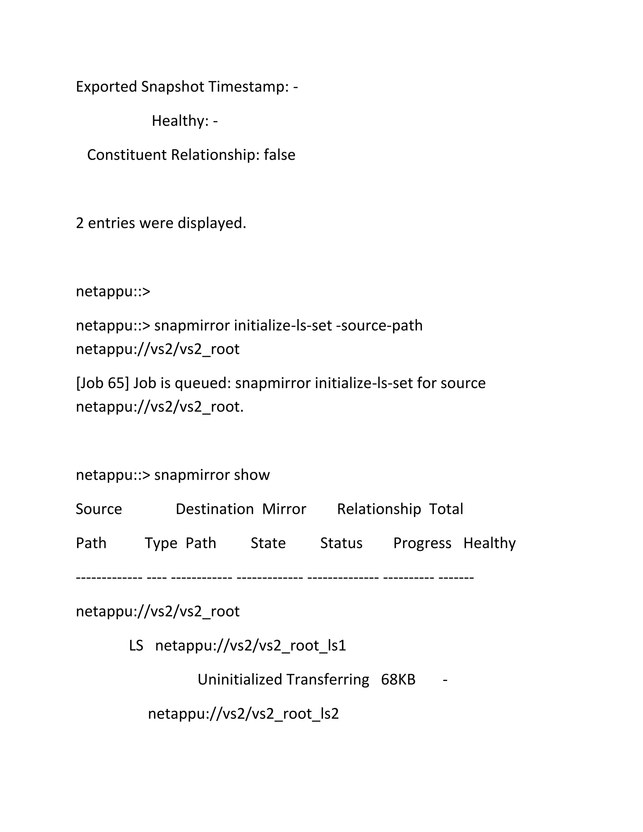 Exported Snapshot Timestamp: Healthy: Constituent Relationship: false

2 entries were displayed.

netappu::>
netappu::> snapmirror initialize-ls-set -source-path
netappu://vs2/vs2_root
[Job 65] Job is queued: snapmirror initialize-ls-set for source
netappu://vs2/vs2_root.

netappu::> snapmirror show
Source
Path

Destination Mirror
Type Path

State

Relationship Total
Status

Progress Healthy

------------- ---- ------------ ------------- -------------- ---------- ------netappu://vs2/vs2_root
LS netappu://vs2/vs2_root_ls1
Uninitialized Transferring 68KB
netappu://vs2/vs2_root_ls2

-

 