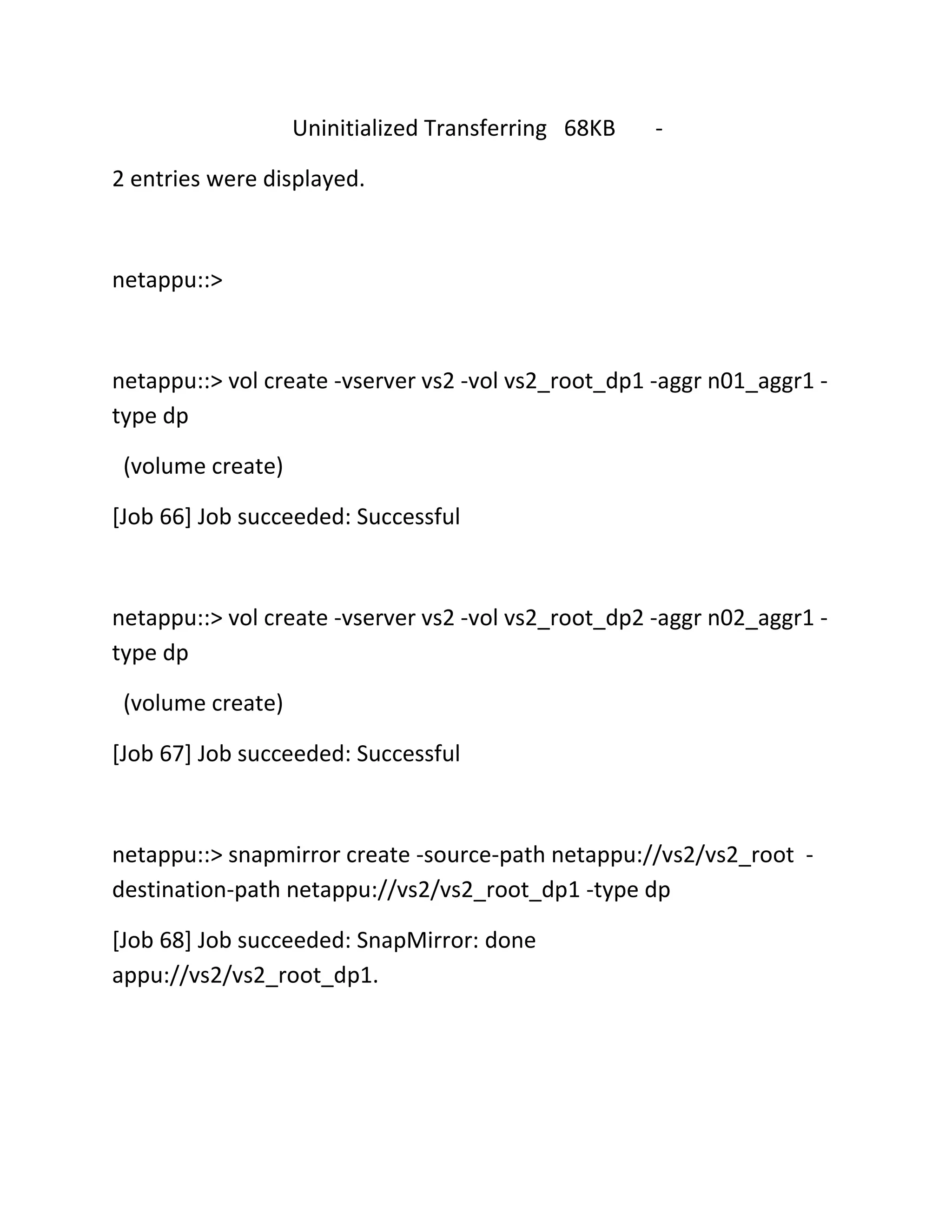 Uninitialized Transferring 68KB

-

2 entries were displayed.

netappu::>

netappu::> vol create -vserver vs2 -vol vs2_root_dp1 -aggr n01_aggr1 type dp
(volume create)
[Job 66] Job succeeded: Successful

netappu::> vol create -vserver vs2 -vol vs2_root_dp2 -aggr n02_aggr1 type dp
(volume create)
[Job 67] Job succeeded: Successful

netappu::> snapmirror create -source-path netappu://vs2/vs2_root destination-path netappu://vs2/vs2_root_dp1 -type dp
[Job 68] Job succeeded: SnapMirror: done
appu://vs2/vs2_root_dp1.

 