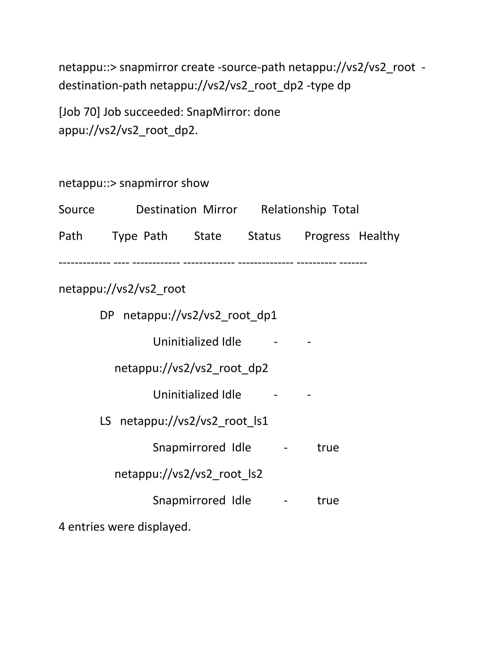 netappu::> snapmirror create -source-path netappu://vs2/vs2_root destination-path netappu://vs2/vs2_root_dp2 -type dp
[Job 70] Job succeeded: SnapMirror: done
appu://vs2/vs2_root_dp2.

netappu::> snapmirror show
Source
Path

Destination Mirror
Type Path

State

Relationship Total
Status

Progress Healthy

------------- ---- ------------ ------------- -------------- ---------- ------netappu://vs2/vs2_root
DP netappu://vs2/vs2_root_dp1
Uninitialized Idle

-

-

-

-

netappu://vs2/vs2_root_dp2
Uninitialized Idle
LS netappu://vs2/vs2_root_ls1
Snapmirrored Idle

-

true

-

true

netappu://vs2/vs2_root_ls2
Snapmirrored Idle
4 entries were displayed.

 