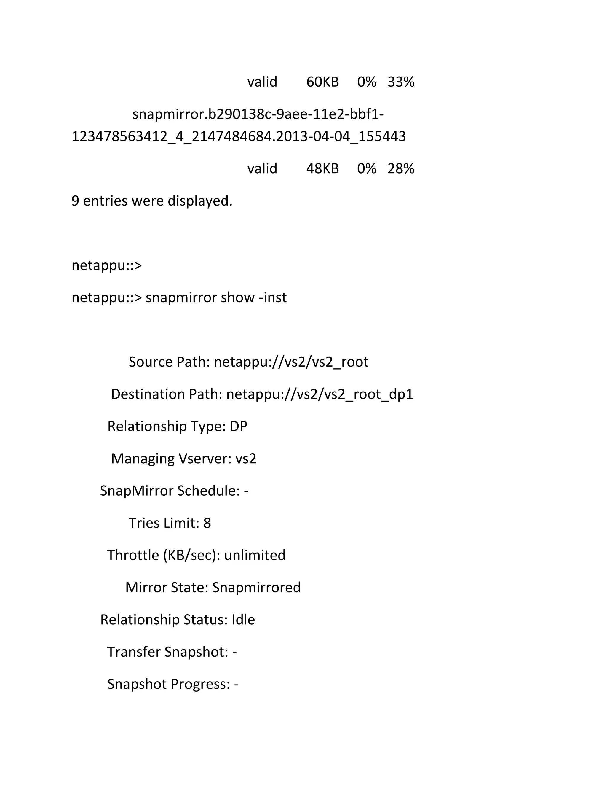 valid

60KB

0% 33%

snapmirror.b290138c-9aee-11e2-bbf1123478563412_4_2147484684.2013-04-04_155443
valid

48KB

0% 28%

9 entries were displayed.

netappu::>
netappu::> snapmirror show -inst

Source Path: netappu://vs2/vs2_root
Destination Path: netappu://vs2/vs2_root_dp1
Relationship Type: DP
Managing Vserver: vs2
SnapMirror Schedule: Tries Limit: 8
Throttle (KB/sec): unlimited
Mirror State: Snapmirrored
Relationship Status: Idle
Transfer Snapshot: Snapshot Progress: -

 