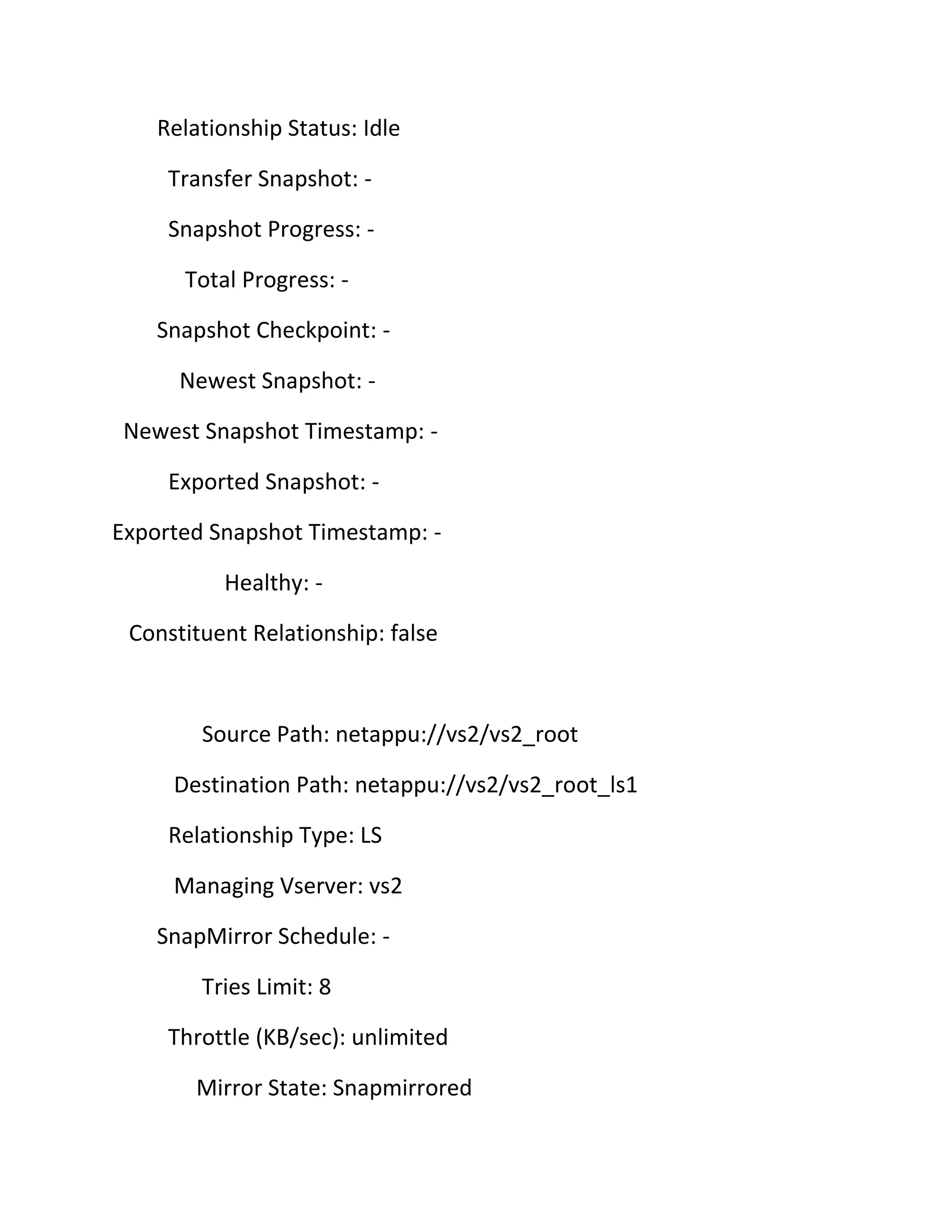 Relationship Status: Idle
Transfer Snapshot: Snapshot Progress: Total Progress: Snapshot Checkpoint: Newest Snapshot: Newest Snapshot Timestamp: Exported Snapshot: Exported Snapshot Timestamp: Healthy: Constituent Relationship: false

Source Path: netappu://vs2/vs2_root
Destination Path: netappu://vs2/vs2_root_ls1
Relationship Type: LS
Managing Vserver: vs2
SnapMirror Schedule: Tries Limit: 8
Throttle (KB/sec): unlimited
Mirror State: Snapmirrored

 