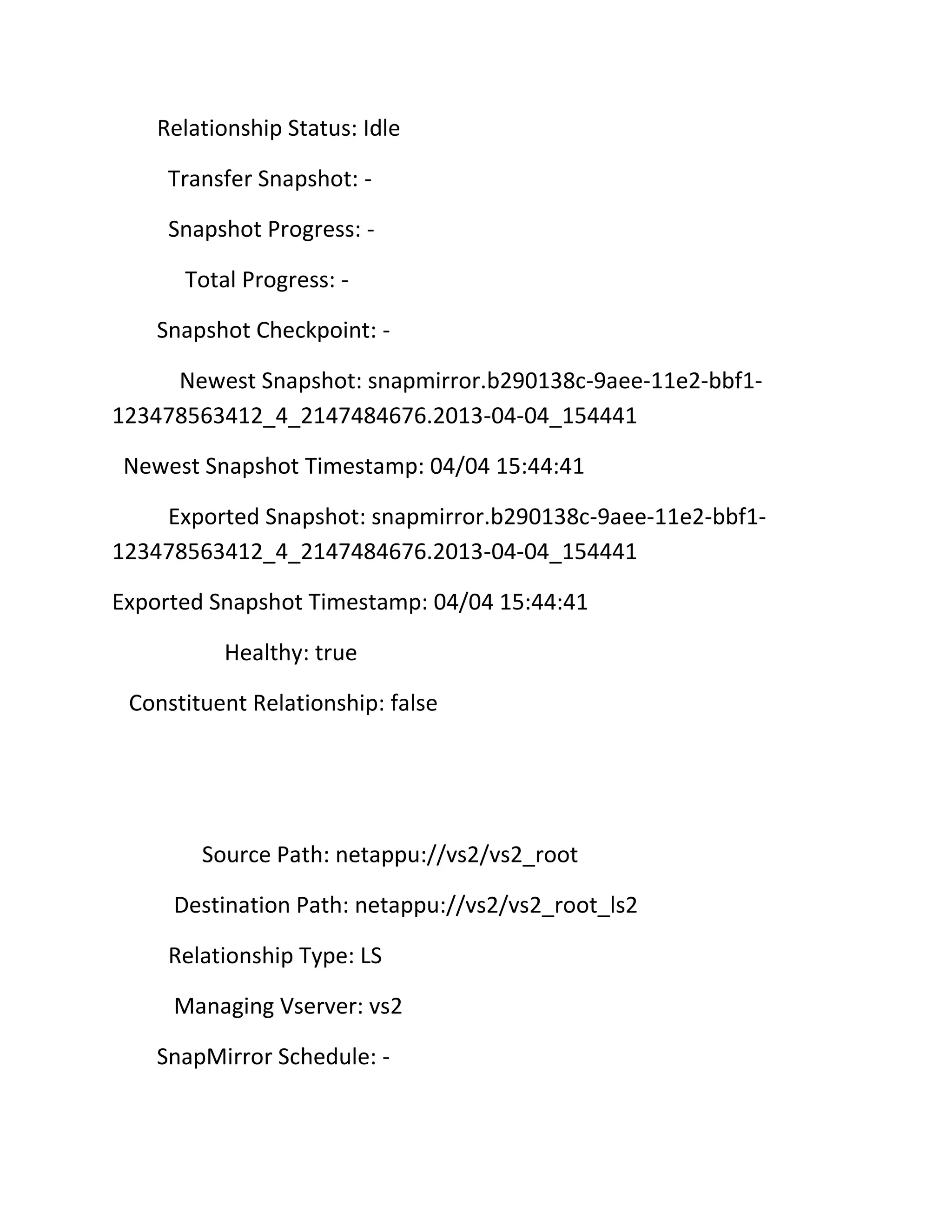 Relationship Status: Idle
Transfer Snapshot: Snapshot Progress: Total Progress: Snapshot Checkpoint: Newest Snapshot: snapmirror.b290138c-9aee-11e2-bbf1123478563412_4_2147484676.2013-04-04_154441
Newest Snapshot Timestamp: 04/04 15:44:41
Exported Snapshot: snapmirror.b290138c-9aee-11e2-bbf1123478563412_4_2147484676.2013-04-04_154441
Exported Snapshot Timestamp: 04/04 15:44:41
Healthy: true
Constituent Relationship: false

Source Path: netappu://vs2/vs2_root
Destination Path: netappu://vs2/vs2_root_ls2
Relationship Type: LS
Managing Vserver: vs2
SnapMirror Schedule: -

 