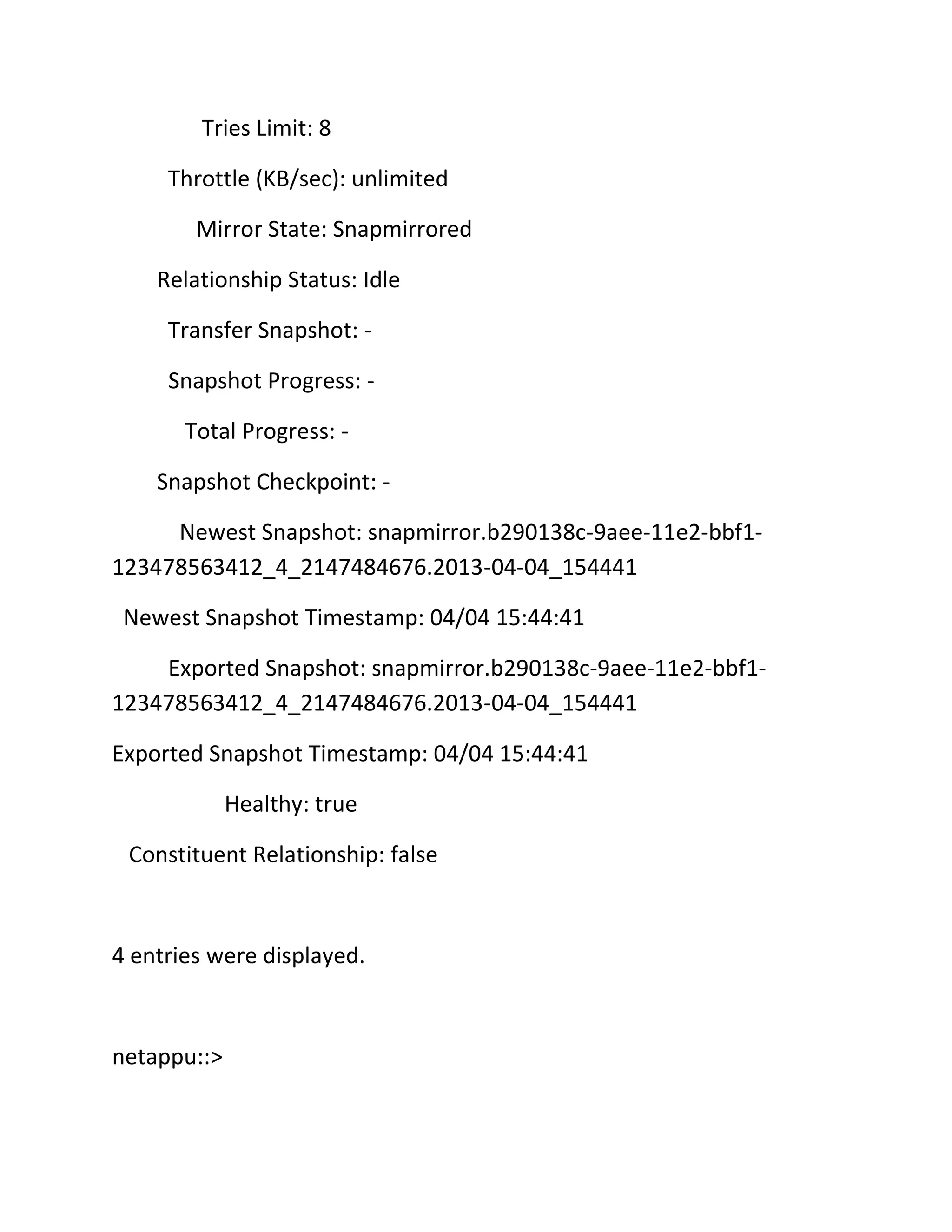 Tries Limit: 8
Throttle (KB/sec): unlimited
Mirror State: Snapmirrored
Relationship Status: Idle
Transfer Snapshot: Snapshot Progress: Total Progress: Snapshot Checkpoint: Newest Snapshot: snapmirror.b290138c-9aee-11e2-bbf1123478563412_4_2147484676.2013-04-04_154441
Newest Snapshot Timestamp: 04/04 15:44:41
Exported Snapshot: snapmirror.b290138c-9aee-11e2-bbf1123478563412_4_2147484676.2013-04-04_154441
Exported Snapshot Timestamp: 04/04 15:44:41
Healthy: true
Constituent Relationship: false

4 entries were displayed.

netappu::>

 