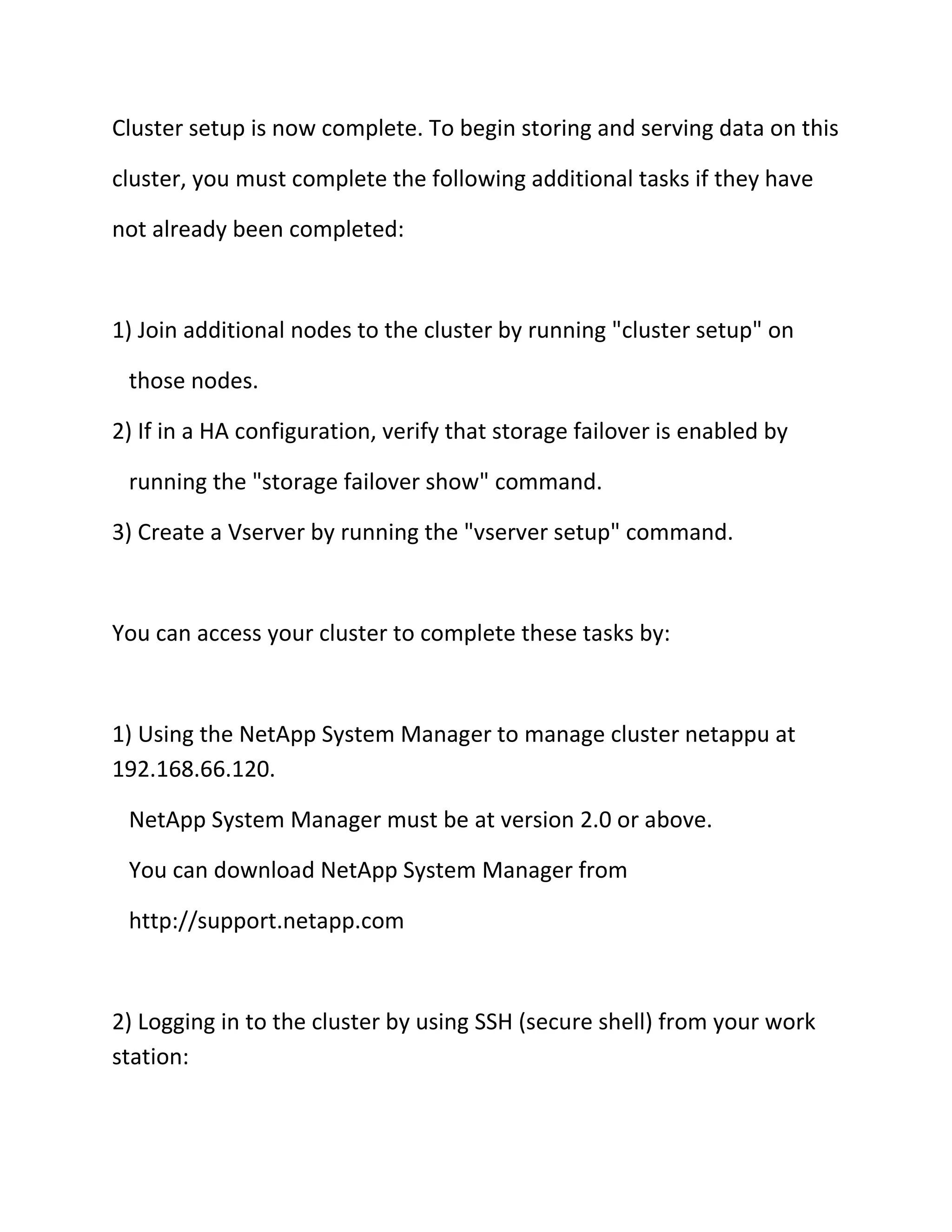 Cluster setup is now complete. To begin storing and serving data on this
cluster, you must complete the following additional tasks if they have
not already been completed:

1) Join additional nodes to the cluster by running "cluster setup" on
those nodes.
2) If in a HA configuration, verify that storage failover is enabled by
running the "storage failover show" command.
3) Create a Vserver by running the "vserver setup" command.

You can access your cluster to complete these tasks by:

1) Using the NetApp System Manager to manage cluster netappu at
192.168.66.120.
NetApp System Manager must be at version 2.0 or above.
You can download NetApp System Manager from
http://support.netapp.com

2) Logging in to the cluster by using SSH (secure shell) from your work
station:

 