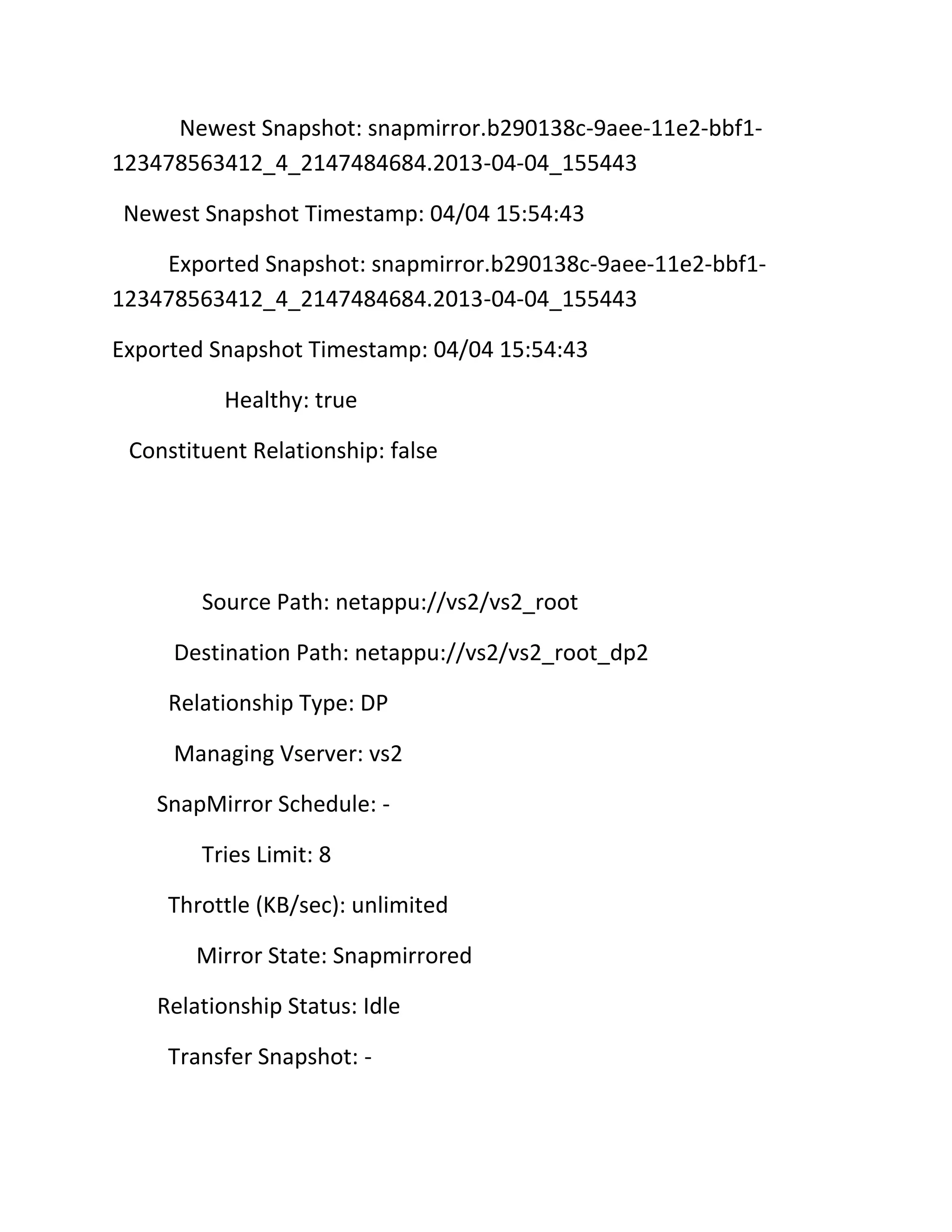 Newest Snapshot: snapmirror.b290138c-9aee-11e2-bbf1123478563412_4_2147484684.2013-04-04_155443
Newest Snapshot Timestamp: 04/04 15:54:43
Exported Snapshot: snapmirror.b290138c-9aee-11e2-bbf1123478563412_4_2147484684.2013-04-04_155443
Exported Snapshot Timestamp: 04/04 15:54:43
Healthy: true
Constituent Relationship: false

Source Path: netappu://vs2/vs2_root
Destination Path: netappu://vs2/vs2_root_dp2
Relationship Type: DP
Managing Vserver: vs2
SnapMirror Schedule: Tries Limit: 8
Throttle (KB/sec): unlimited
Mirror State: Snapmirrored
Relationship Status: Idle
Transfer Snapshot: -

 