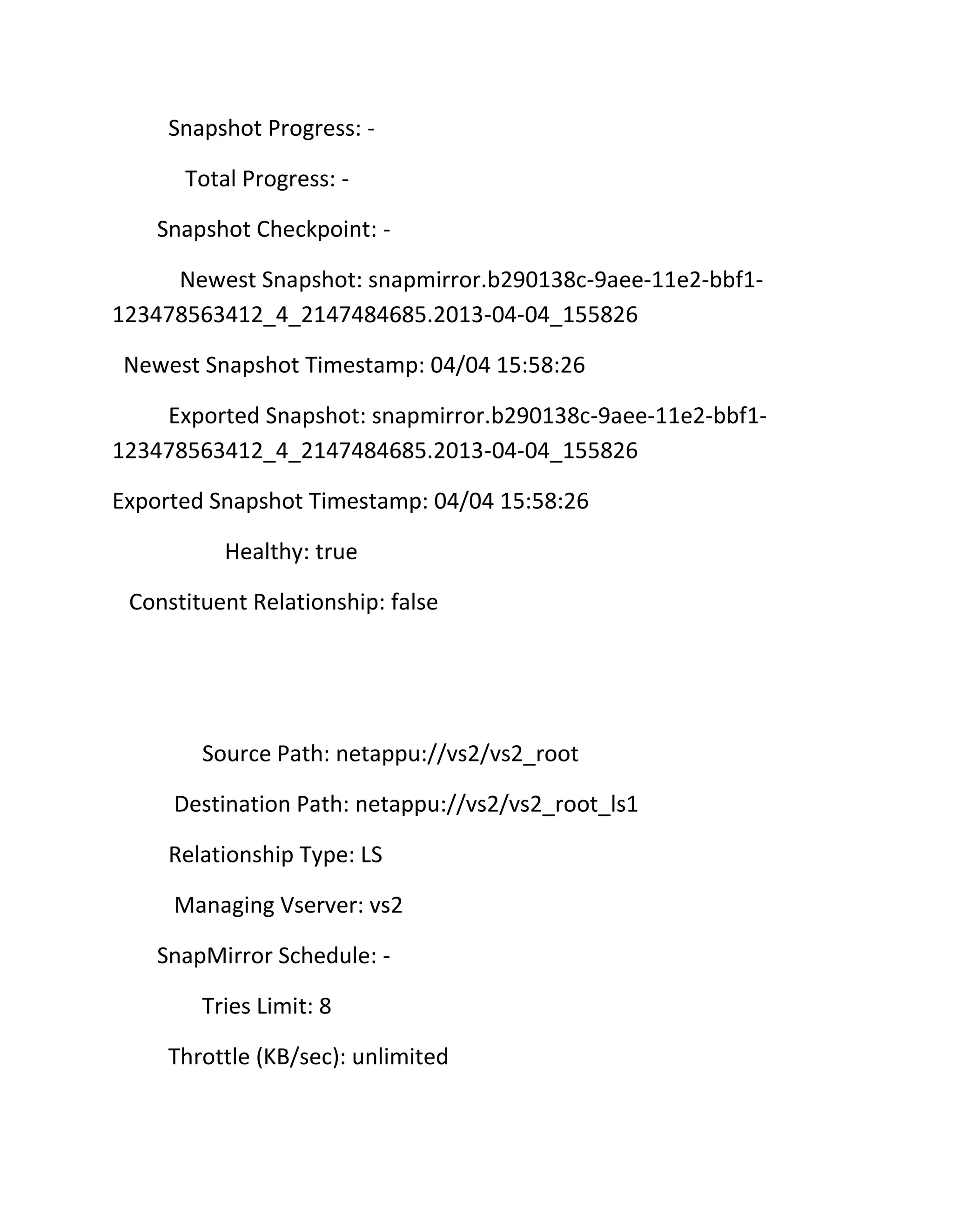 Snapshot Progress: Total Progress: Snapshot Checkpoint: Newest Snapshot: snapmirror.b290138c-9aee-11e2-bbf1123478563412_4_2147484685.2013-04-04_155826
Newest Snapshot Timestamp: 04/04 15:58:26
Exported Snapshot: snapmirror.b290138c-9aee-11e2-bbf1123478563412_4_2147484685.2013-04-04_155826
Exported Snapshot Timestamp: 04/04 15:58:26
Healthy: true
Constituent Relationship: false

Source Path: netappu://vs2/vs2_root
Destination Path: netappu://vs2/vs2_root_ls1
Relationship Type: LS
Managing Vserver: vs2
SnapMirror Schedule: Tries Limit: 8
Throttle (KB/sec): unlimited

 