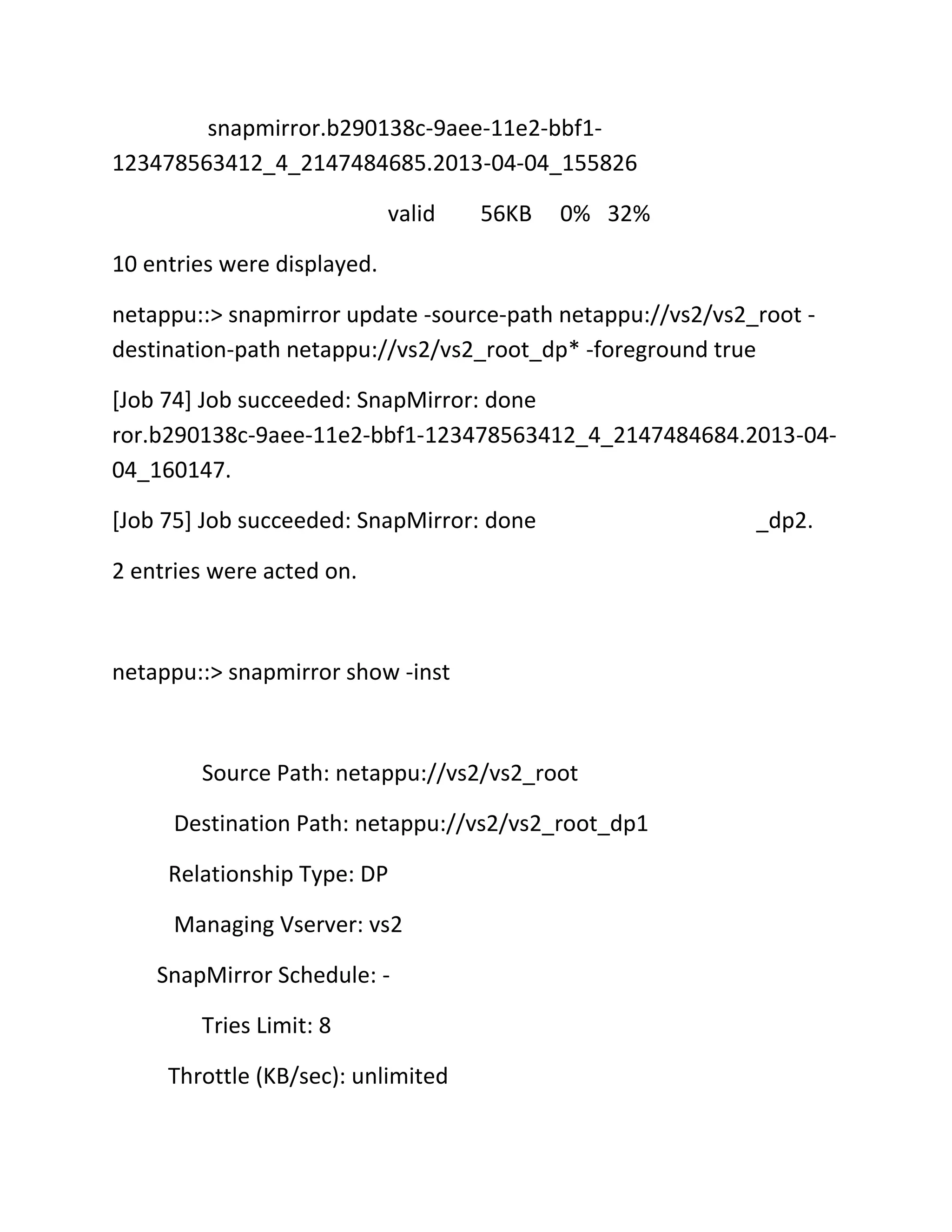 snapmirror.b290138c-9aee-11e2-bbf1123478563412_4_2147484685.2013-04-04_155826
valid

56KB

0% 32%

10 entries were displayed.
netappu::> snapmirror update -source-path netappu://vs2/vs2_root destination-path netappu://vs2/vs2_root_dp* -foreground true
[Job 74] Job succeeded: SnapMirror: done
ror.b290138c-9aee-11e2-bbf1-123478563412_4_2147484684.2013-0404_160147.
[Job 75] Job succeeded: SnapMirror: done
2 entries were acted on.

netappu::> snapmirror show -inst

Source Path: netappu://vs2/vs2_root
Destination Path: netappu://vs2/vs2_root_dp1
Relationship Type: DP
Managing Vserver: vs2
SnapMirror Schedule: Tries Limit: 8
Throttle (KB/sec): unlimited

_dp2.

 