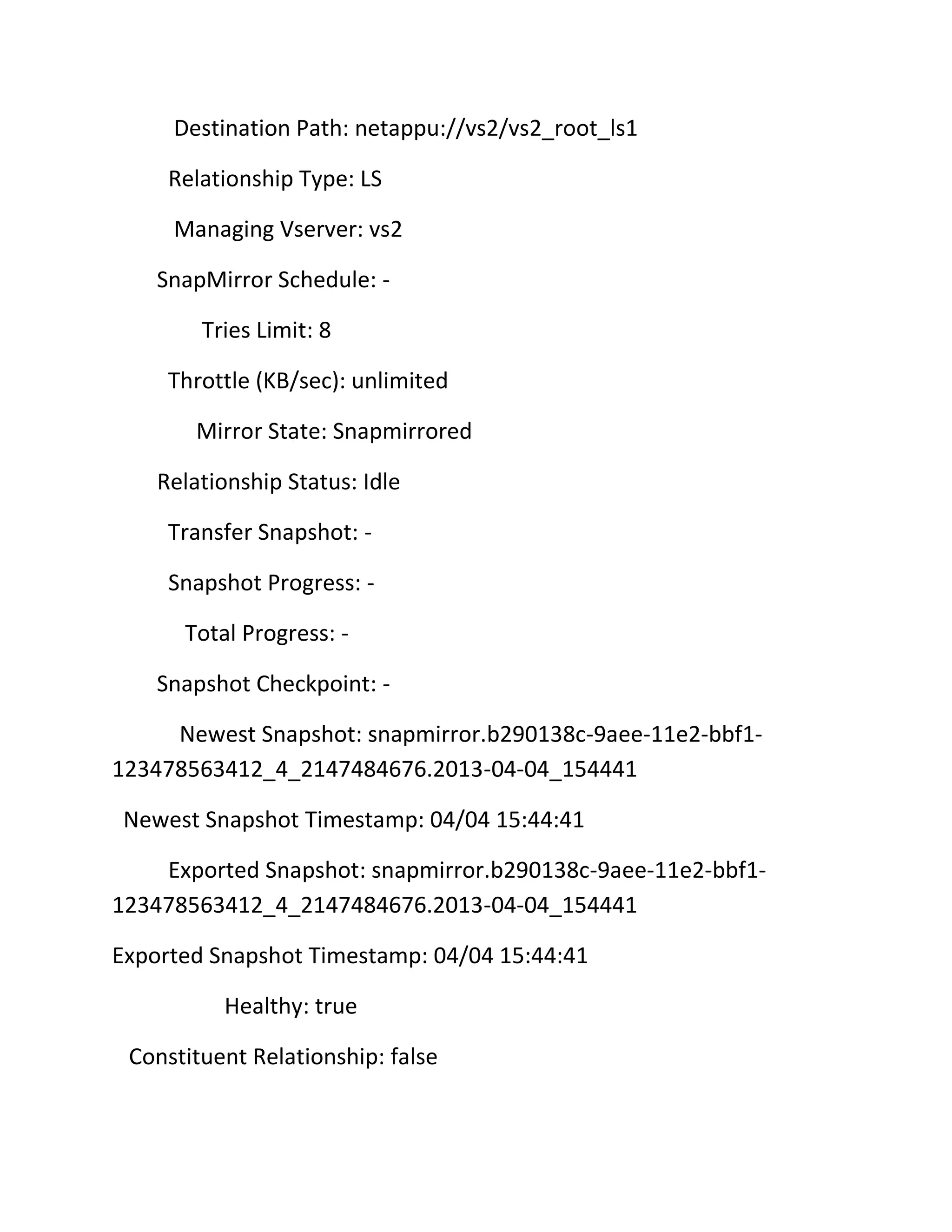 Destination Path: netappu://vs2/vs2_root_ls1
Relationship Type: LS
Managing Vserver: vs2
SnapMirror Schedule: Tries Limit: 8
Throttle (KB/sec): unlimited
Mirror State: Snapmirrored
Relationship Status: Idle
Transfer Snapshot: Snapshot Progress: Total Progress: Snapshot Checkpoint: Newest Snapshot: snapmirror.b290138c-9aee-11e2-bbf1123478563412_4_2147484676.2013-04-04_154441
Newest Snapshot Timestamp: 04/04 15:44:41
Exported Snapshot: snapmirror.b290138c-9aee-11e2-bbf1123478563412_4_2147484676.2013-04-04_154441
Exported Snapshot Timestamp: 04/04 15:44:41
Healthy: true
Constituent Relationship: false

 
