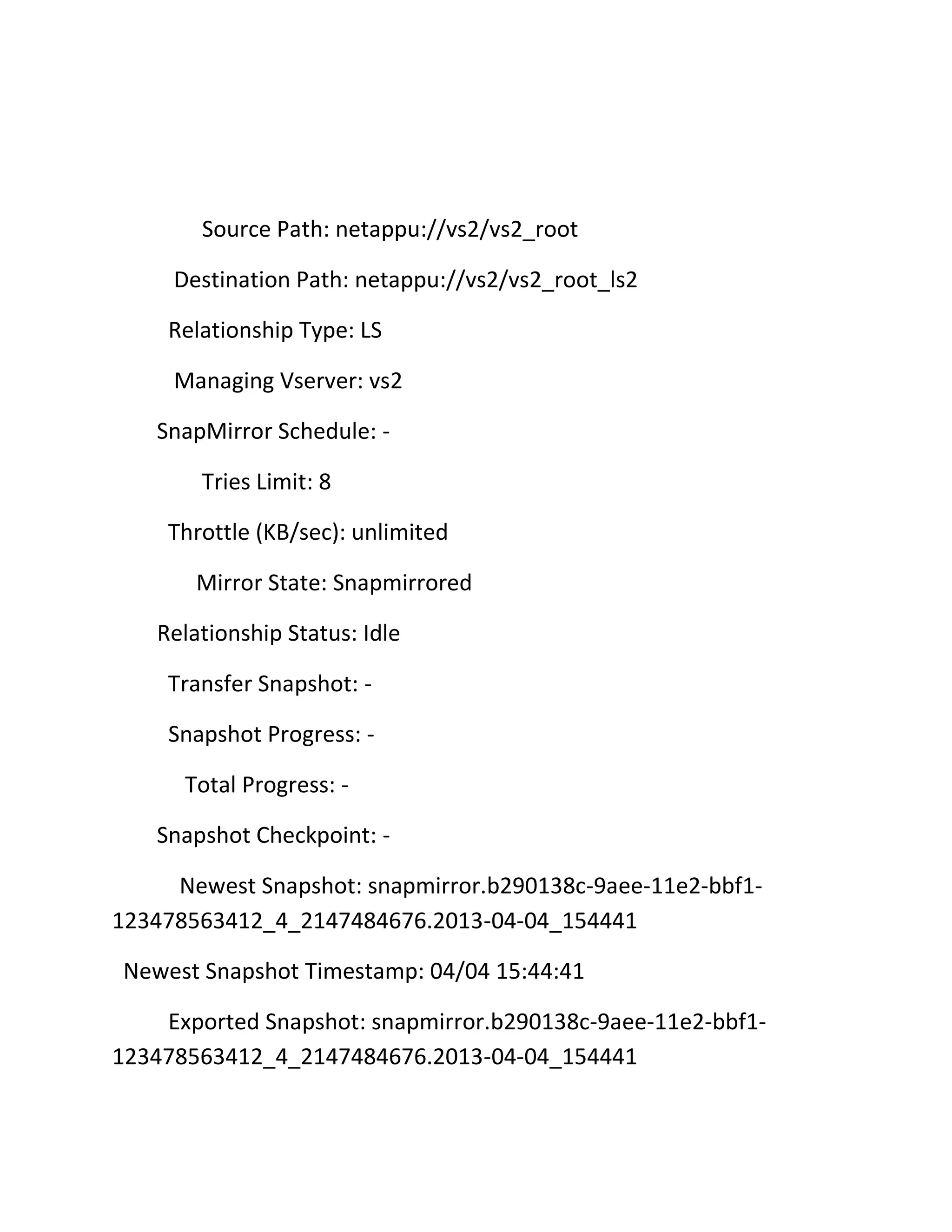 Source Path: netappu://vs2/vs2_root
Destination Path: netappu://vs2/vs2_root_ls2
Relationship Type: LS
Managing Vserver: vs2
SnapMirror Schedule: Tries Limit: 8
Throttle (KB/sec): unlimited
Mirror State: Snapmirrored
Relationship Status: Idle
Transfer Snapshot: Snapshot Progress: Total Progress: Snapshot Checkpoint: Newest Snapshot: snapmirror.b290138c-9aee-11e2-bbf1123478563412_4_2147484676.2013-04-04_154441
Newest Snapshot Timestamp: 04/04 15:44:41
Exported Snapshot: snapmirror.b290138c-9aee-11e2-bbf1123478563412_4_2147484676.2013-04-04_154441

 