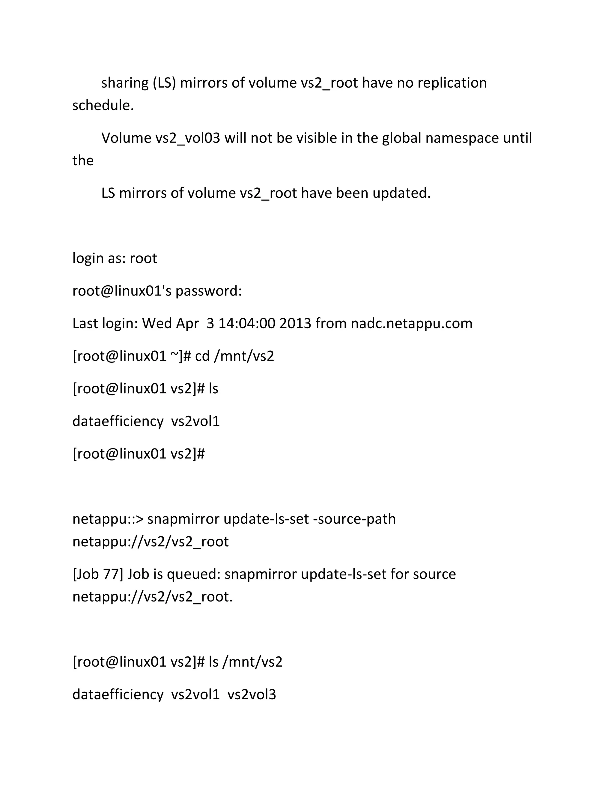 sharing (LS) mirrors of volume vs2_root have no replication
schedule.
Volume vs2_vol03 will not be visible in the global namespace until
the
LS mirrors of volume vs2_root have been updated.

login as: root
root@linux01's password:
Last login: Wed Apr 3 14:04:00 2013 from nadc.netappu.com
[root@linux01 ~]# cd /mnt/vs2
[root@linux01 vs2]# ls
dataefficiency vs2vol1
[root@linux01 vs2]#

netappu::> snapmirror update-ls-set -source-path
netappu://vs2/vs2_root
[Job 77] Job is queued: snapmirror update-ls-set for source
netappu://vs2/vs2_root.

[root@linux01 vs2]# ls /mnt/vs2
dataefficiency vs2vol1 vs2vol3

 