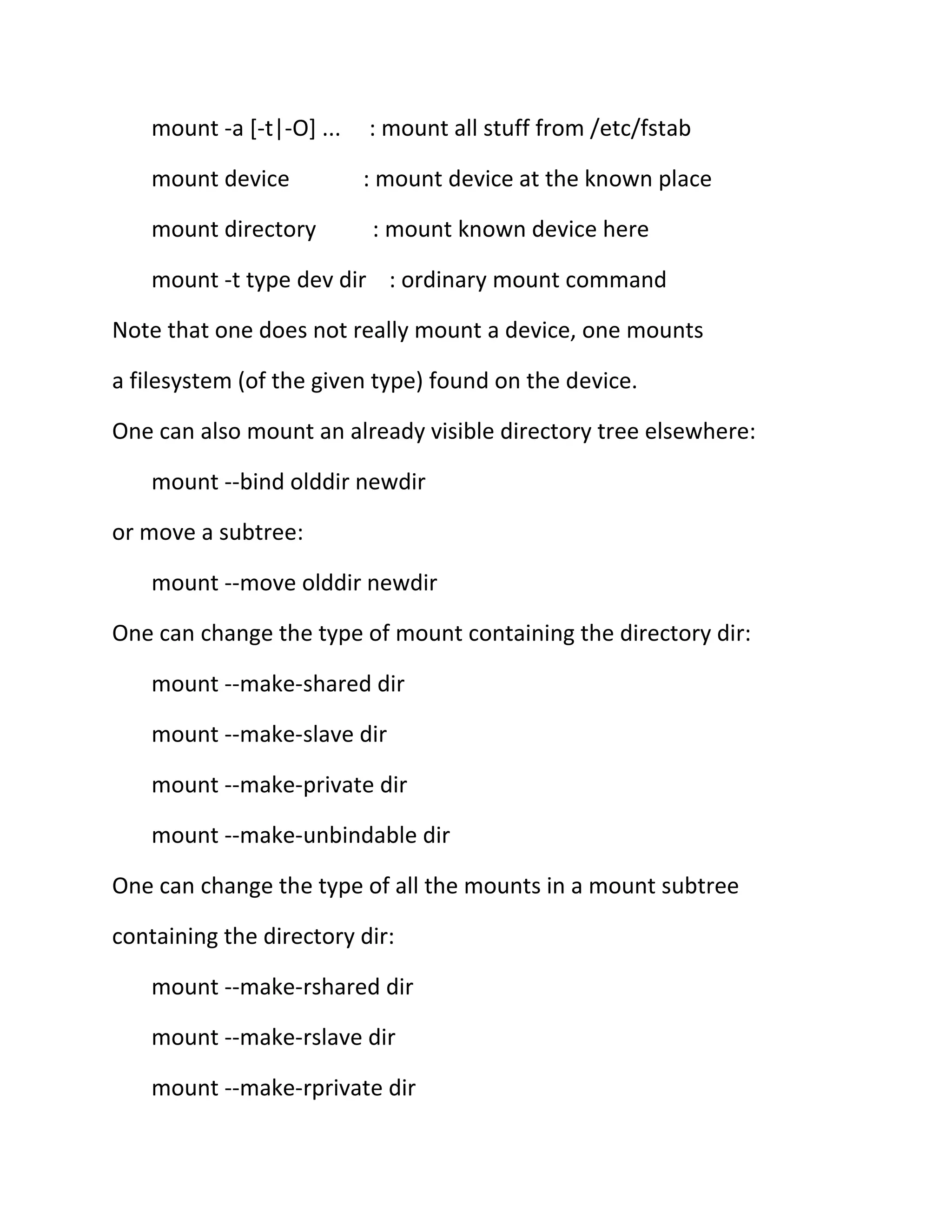 mount -a [-t|-O] ...

: mount all stuff from /etc/fstab

mount device

: mount device at the known place

mount directory

: mount known device here

mount -t type dev dir : ordinary mount command
Note that one does not really mount a device, one mounts
a filesystem (of the given type) found on the device.
One can also mount an already visible directory tree elsewhere:
mount --bind olddir newdir
or move a subtree:
mount --move olddir newdir
One can change the type of mount containing the directory dir:
mount --make-shared dir
mount --make-slave dir
mount --make-private dir
mount --make-unbindable dir
One can change the type of all the mounts in a mount subtree
containing the directory dir:
mount --make-rshared dir
mount --make-rslave dir
mount --make-rprivate dir

 