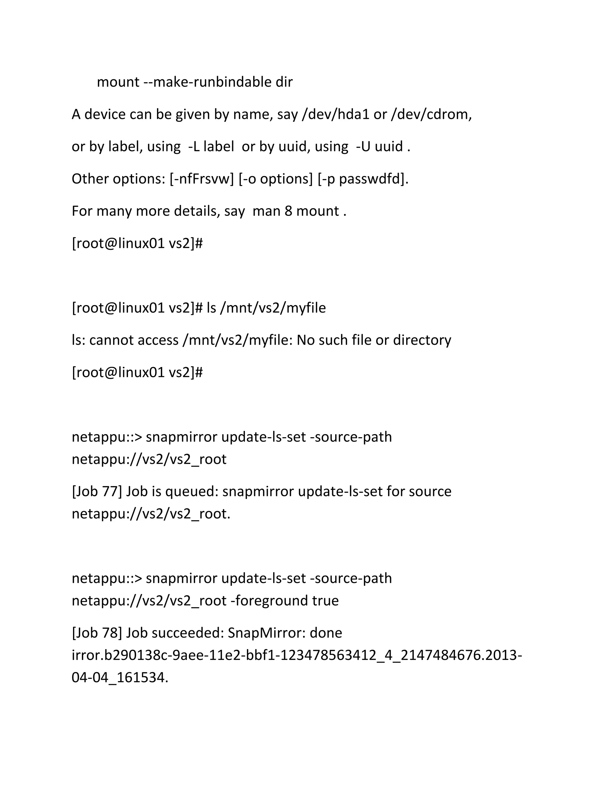 mount --make-runbindable dir
A device can be given by name, say /dev/hda1 or /dev/cdrom,
or by label, using -L label or by uuid, using -U uuid .
Other options: [-nfFrsvw] [-o options] [-p passwdfd].
For many more details, say man 8 mount .
[root@linux01 vs2]#

[root@linux01 vs2]# ls /mnt/vs2/myfile
ls: cannot access /mnt/vs2/myfile: No such file or directory
[root@linux01 vs2]#

netappu::> snapmirror update-ls-set -source-path
netappu://vs2/vs2_root
[Job 77] Job is queued: snapmirror update-ls-set for source
netappu://vs2/vs2_root.

netappu::> snapmirror update-ls-set -source-path
netappu://vs2/vs2_root -foreground true
[Job 78] Job succeeded: SnapMirror: done
irror.b290138c-9aee-11e2-bbf1-123478563412_4_2147484676.201304-04_161534.

 