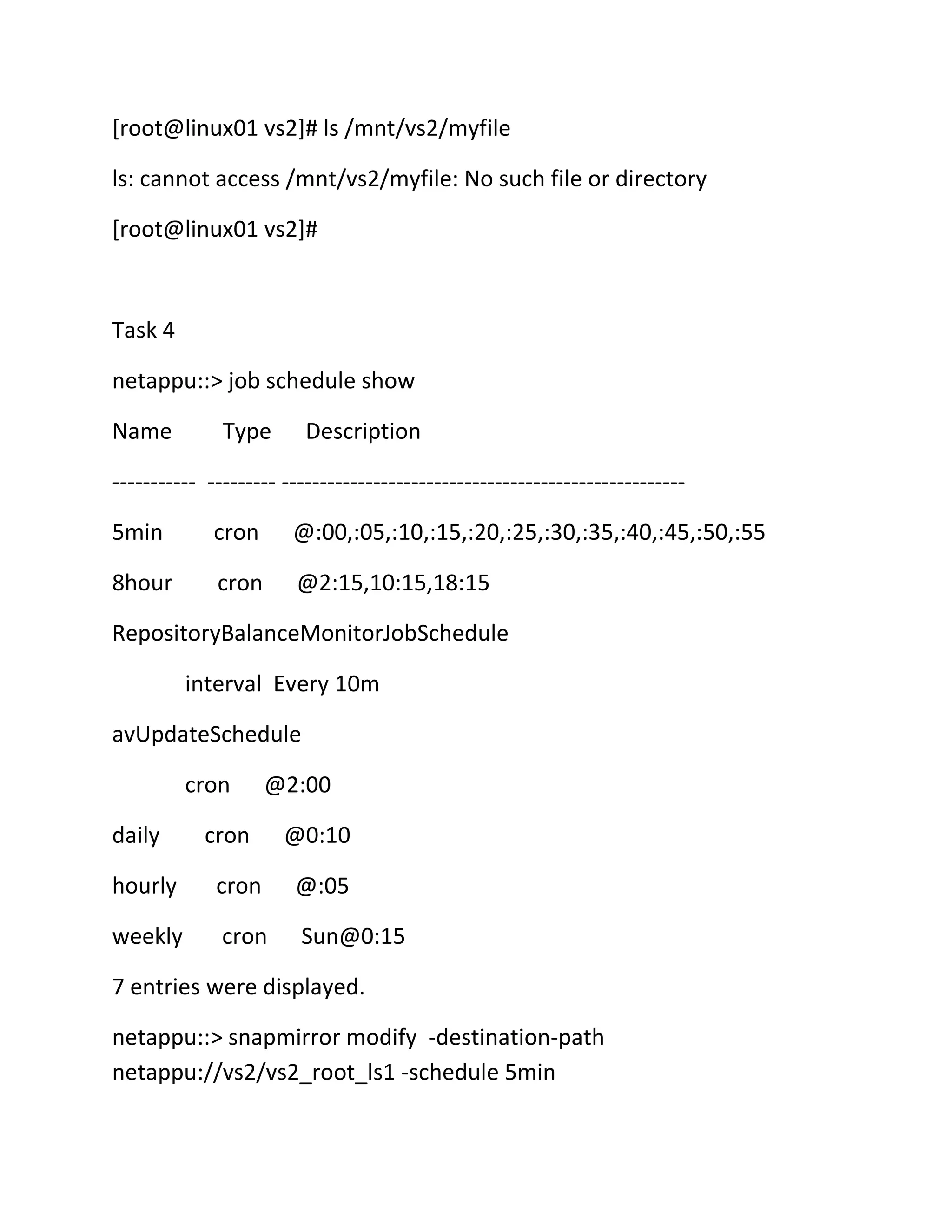 [root@linux01 vs2]# ls /mnt/vs2/myfile
ls: cannot access /mnt/vs2/myfile: No such file or directory
[root@linux01 vs2]#

Task 4
netappu::> job schedule show
Name

Type

Description

----------- --------- ----------------------------------------------------5min

cron

@:00,:05,:10,:15,:20,:25,:30,:35,:40,:45,:50,:55

8hour

cron

@2:15,10:15,18:15

RepositoryBalanceMonitorJobSchedule
interval Every 10m
avUpdateSchedule
cron
daily

@2:00

cron

@0:10

hourly

cron

@:05

weekly

cron

Sun@0:15

7 entries were displayed.
netappu::> snapmirror modify -destination-path
netappu://vs2/vs2_root_ls1 -schedule 5min

 