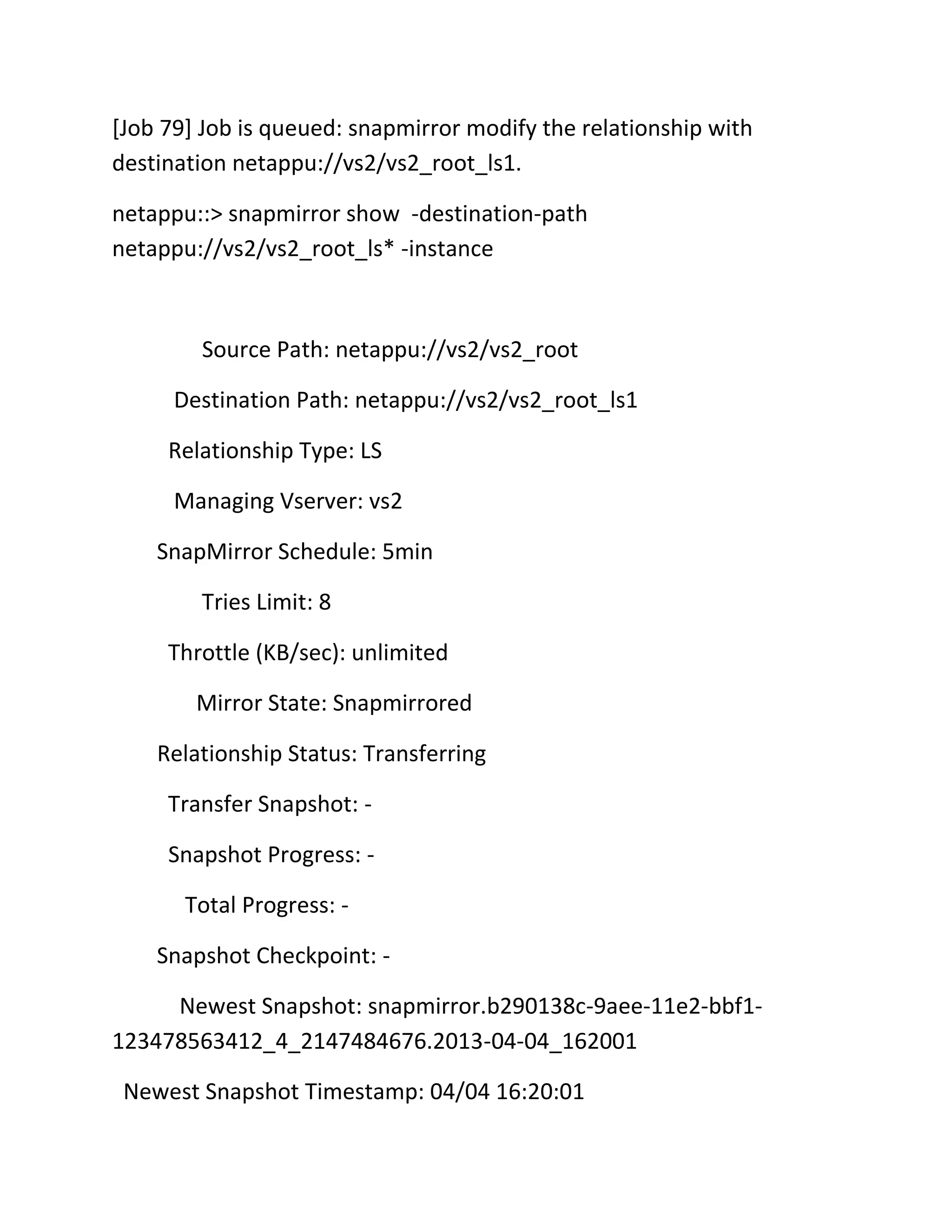 [Job 79] Job is queued: snapmirror modify the relationship with
destination netappu://vs2/vs2_root_ls1.
netappu::> snapmirror show -destination-path
netappu://vs2/vs2_root_ls* -instance

Source Path: netappu://vs2/vs2_root
Destination Path: netappu://vs2/vs2_root_ls1
Relationship Type: LS
Managing Vserver: vs2
SnapMirror Schedule: 5min
Tries Limit: 8
Throttle (KB/sec): unlimited
Mirror State: Snapmirrored
Relationship Status: Transferring
Transfer Snapshot: Snapshot Progress: Total Progress: Snapshot Checkpoint: Newest Snapshot: snapmirror.b290138c-9aee-11e2-bbf1123478563412_4_2147484676.2013-04-04_162001
Newest Snapshot Timestamp: 04/04 16:20:01

 
