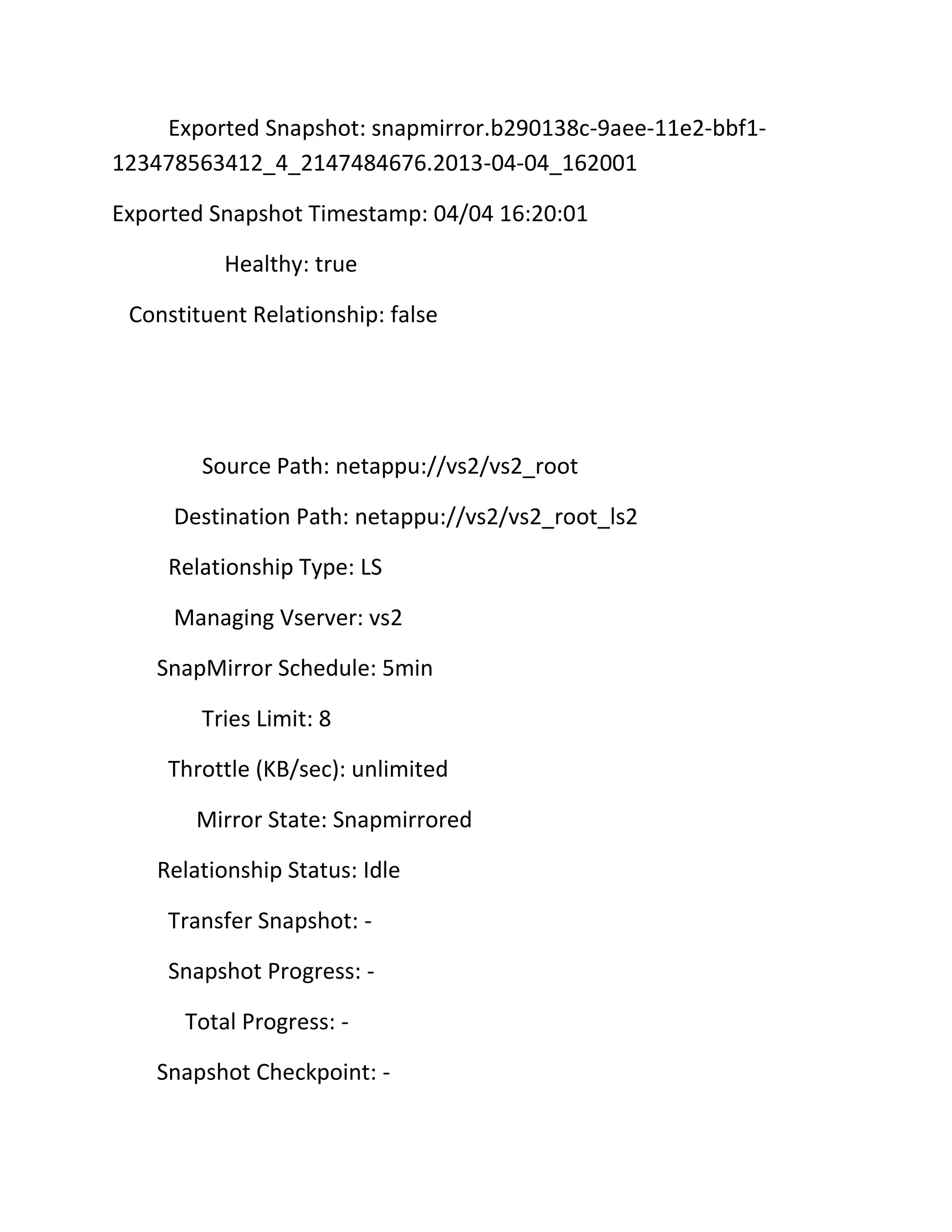 Exported Snapshot: snapmirror.b290138c-9aee-11e2-bbf1123478563412_4_2147484676.2013-04-04_162001
Exported Snapshot Timestamp: 04/04 16:20:01
Healthy: true
Constituent Relationship: false

Source Path: netappu://vs2/vs2_root
Destination Path: netappu://vs2/vs2_root_ls2
Relationship Type: LS
Managing Vserver: vs2
SnapMirror Schedule: 5min
Tries Limit: 8
Throttle (KB/sec): unlimited
Mirror State: Snapmirrored
Relationship Status: Idle
Transfer Snapshot: Snapshot Progress: Total Progress: Snapshot Checkpoint: -

 