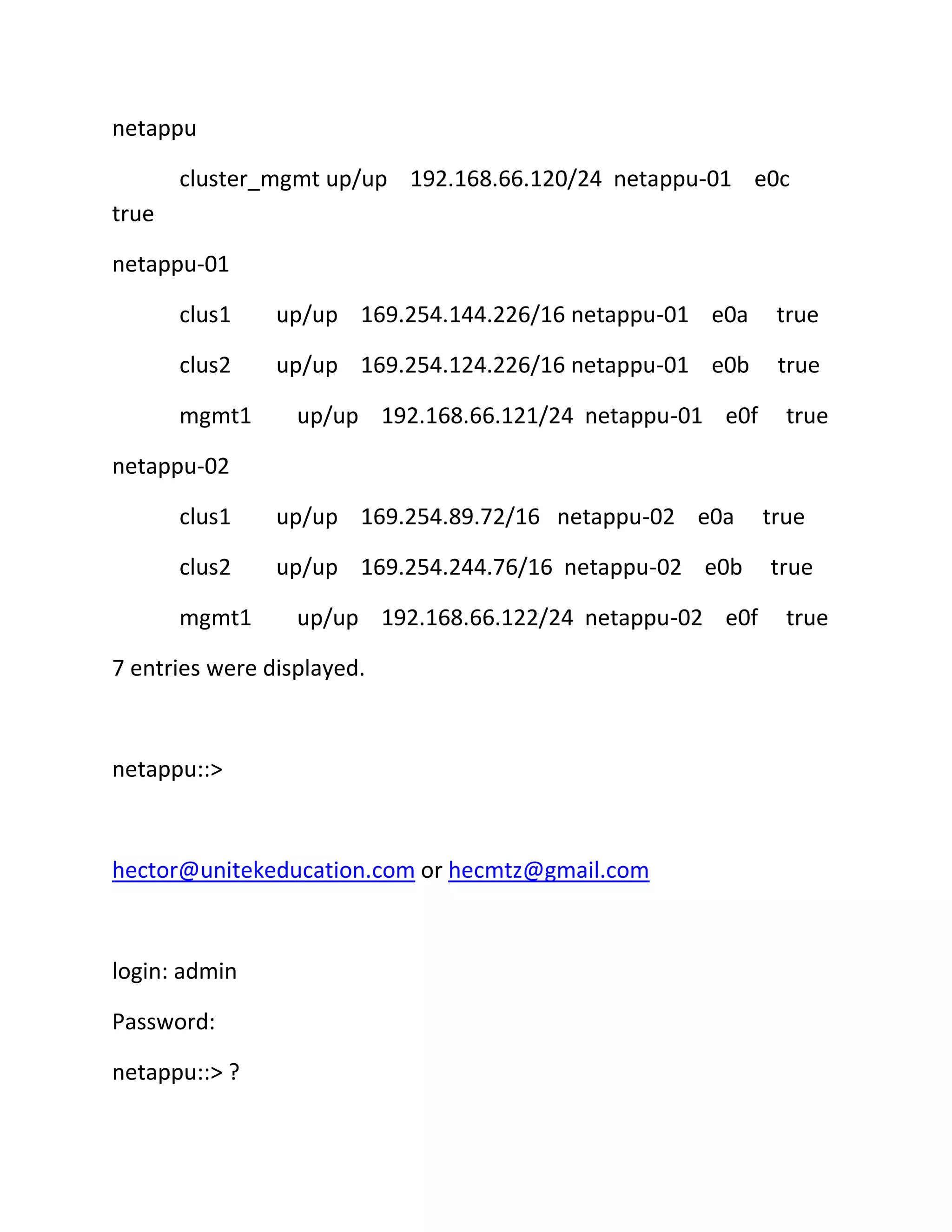 netappu
cluster_mgmt up/up 192.168.66.120/24 netappu-01 e0c
true
netappu-01
clus1

up/up 169.254.144.226/16 netappu-01 e0a

true

clus2

up/up 169.254.124.226/16 netappu-01 e0b

true

mgmt1

up/up 192.168.66.121/24 netappu-01 e0f

true

netappu-02
clus1

up/up 169.254.89.72/16 netappu-02 e0a

clus2

up/up 169.254.244.76/16 netappu-02 e0b

mgmt1

up/up 192.168.66.122/24 netappu-02 e0f

7 entries were displayed.

netappu::>

hector@unitekeducation.com or hecmtz@gmail.com

login: admin
Password:
netappu::> ?

true
true
true

 