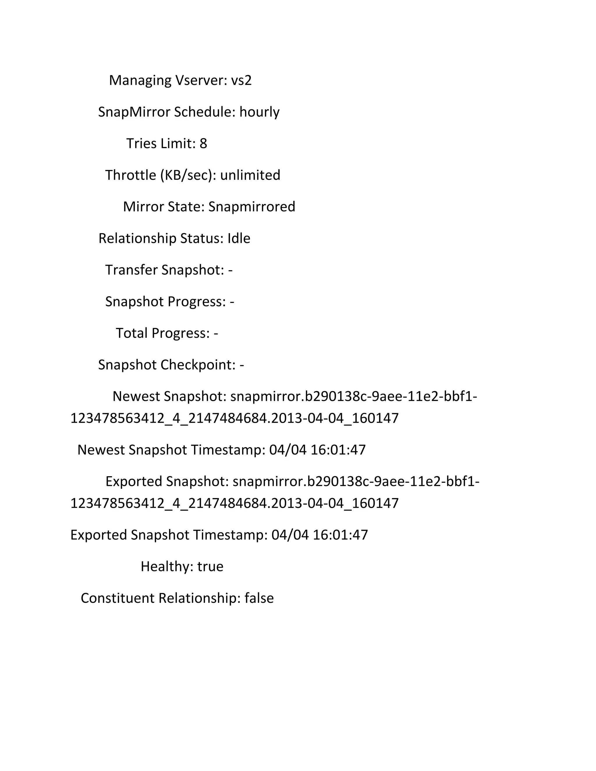 Managing Vserver: vs2
SnapMirror Schedule: hourly
Tries Limit: 8
Throttle (KB/sec): unlimited
Mirror State: Snapmirrored
Relationship Status: Idle
Transfer Snapshot: Snapshot Progress: Total Progress: Snapshot Checkpoint: Newest Snapshot: snapmirror.b290138c-9aee-11e2-bbf1123478563412_4_2147484684.2013-04-04_160147
Newest Snapshot Timestamp: 04/04 16:01:47
Exported Snapshot: snapmirror.b290138c-9aee-11e2-bbf1123478563412_4_2147484684.2013-04-04_160147
Exported Snapshot Timestamp: 04/04 16:01:47
Healthy: true
Constituent Relationship: false

 
