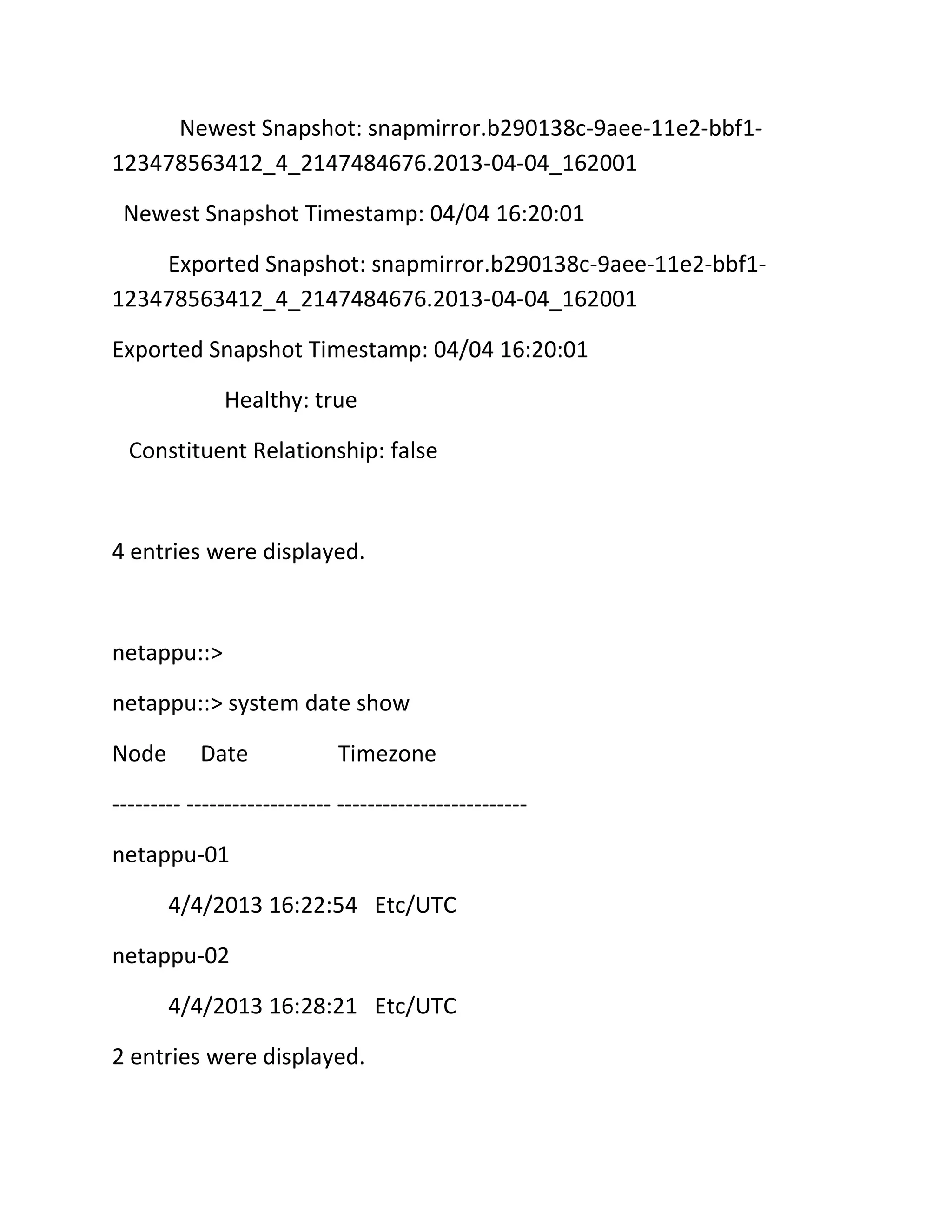 Newest Snapshot: snapmirror.b290138c-9aee-11e2-bbf1123478563412_4_2147484676.2013-04-04_162001
Newest Snapshot Timestamp: 04/04 16:20:01
Exported Snapshot: snapmirror.b290138c-9aee-11e2-bbf1123478563412_4_2147484676.2013-04-04_162001
Exported Snapshot Timestamp: 04/04 16:20:01
Healthy: true
Constituent Relationship: false

4 entries were displayed.

netappu::>
netappu::> system date show
Node

Date

Timezone

--------- ------------------- ------------------------netappu-01
4/4/2013 16:22:54 Etc/UTC
netappu-02
4/4/2013 16:28:21 Etc/UTC
2 entries were displayed.

 