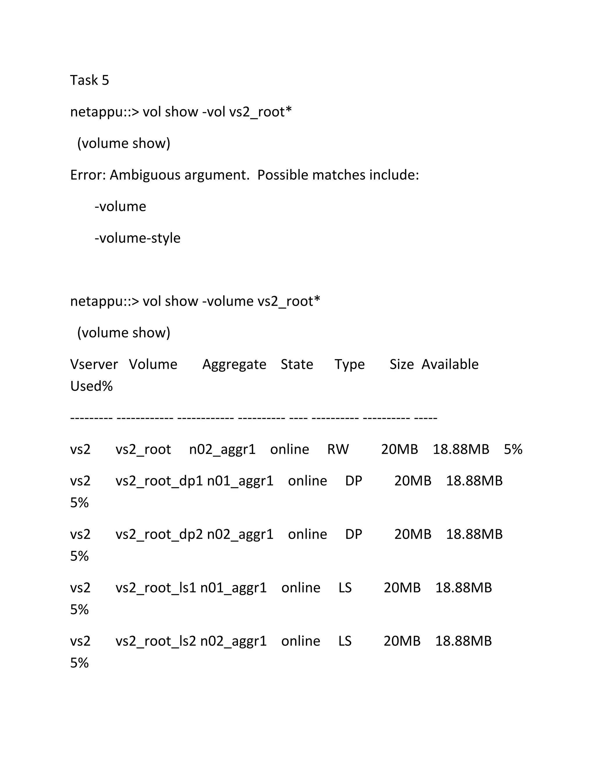 Task 5
netappu::> vol show -vol vs2_root*
(volume show)
Error: Ambiguous argument. Possible matches include:
-volume
-volume-style

netappu::> vol show -volume vs2_root*
(volume show)
Vserver Volume
Used%

Aggregate State

Type

Size Available

--------- ------------ ------------ ---------- ---- ---------- ---------- ----vs2

vs2_root

n02_aggr1 online

RW

20MB 18.88MB 5%

vs2
5%

vs2_root_dp1 n01_aggr1 online

DP

20MB 18.88MB

vs2
5%

vs2_root_dp2 n02_aggr1 online

DP

20MB 18.88MB

vs2
5%

vs2_root_ls1 n01_aggr1 online

LS

20MB 18.88MB

vs2
5%

vs2_root_ls2 n02_aggr1 online

LS

20MB 18.88MB

 