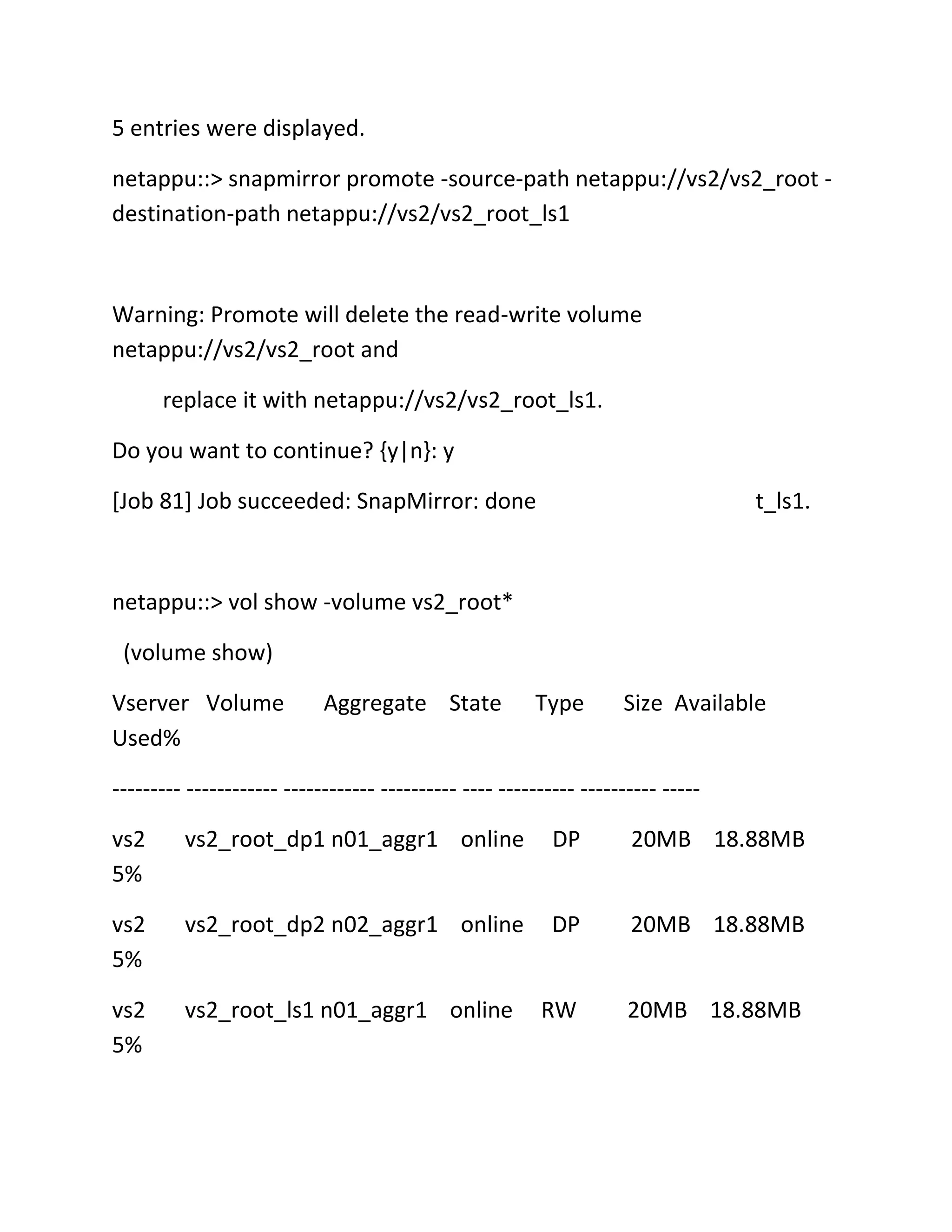 5 entries were displayed.
netappu::> snapmirror promote -source-path netappu://vs2/vs2_root destination-path netappu://vs2/vs2_root_ls1

Warning: Promote will delete the read-write volume
netappu://vs2/vs2_root and
replace it with netappu://vs2/vs2_root_ls1.
Do you want to continue? {y|n}: y
[Job 81] Job succeeded: SnapMirror: done

t_ls1.

netappu::> vol show -volume vs2_root*
(volume show)
Vserver Volume
Used%

Aggregate State

Type

Size Available

--------- ------------ ------------ ---------- ---- ---------- ---------- ----vs2
5%

vs2_root_dp1 n01_aggr1 online

DP

20MB 18.88MB

vs2
5%

vs2_root_dp2 n02_aggr1 online

DP

20MB 18.88MB

vs2
5%

vs2_root_ls1 n01_aggr1 online

RW

20MB 18.88MB

 