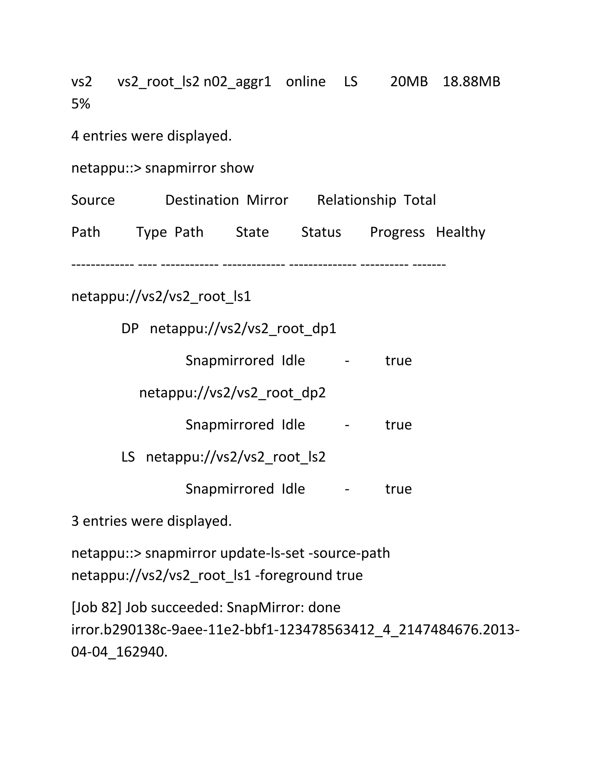 vs2
5%

vs2_root_ls2 n02_aggr1 online

LS

20MB 18.88MB

4 entries were displayed.
netappu::> snapmirror show
Source
Path

Destination Mirror
Type Path

State

Relationship Total
Status

Progress Healthy

------------- ---- ------------ ------------- -------------- ---------- ------netappu://vs2/vs2_root_ls1
DP netappu://vs2/vs2_root_dp1
Snapmirrored Idle

-

true

-

true

-

true

netappu://vs2/vs2_root_dp2
Snapmirrored Idle
LS netappu://vs2/vs2_root_ls2
Snapmirrored Idle
3 entries were displayed.
netappu::> snapmirror update-ls-set -source-path
netappu://vs2/vs2_root_ls1 -foreground true
[Job 82] Job succeeded: SnapMirror: done
irror.b290138c-9aee-11e2-bbf1-123478563412_4_2147484676.201304-04_162940.

 