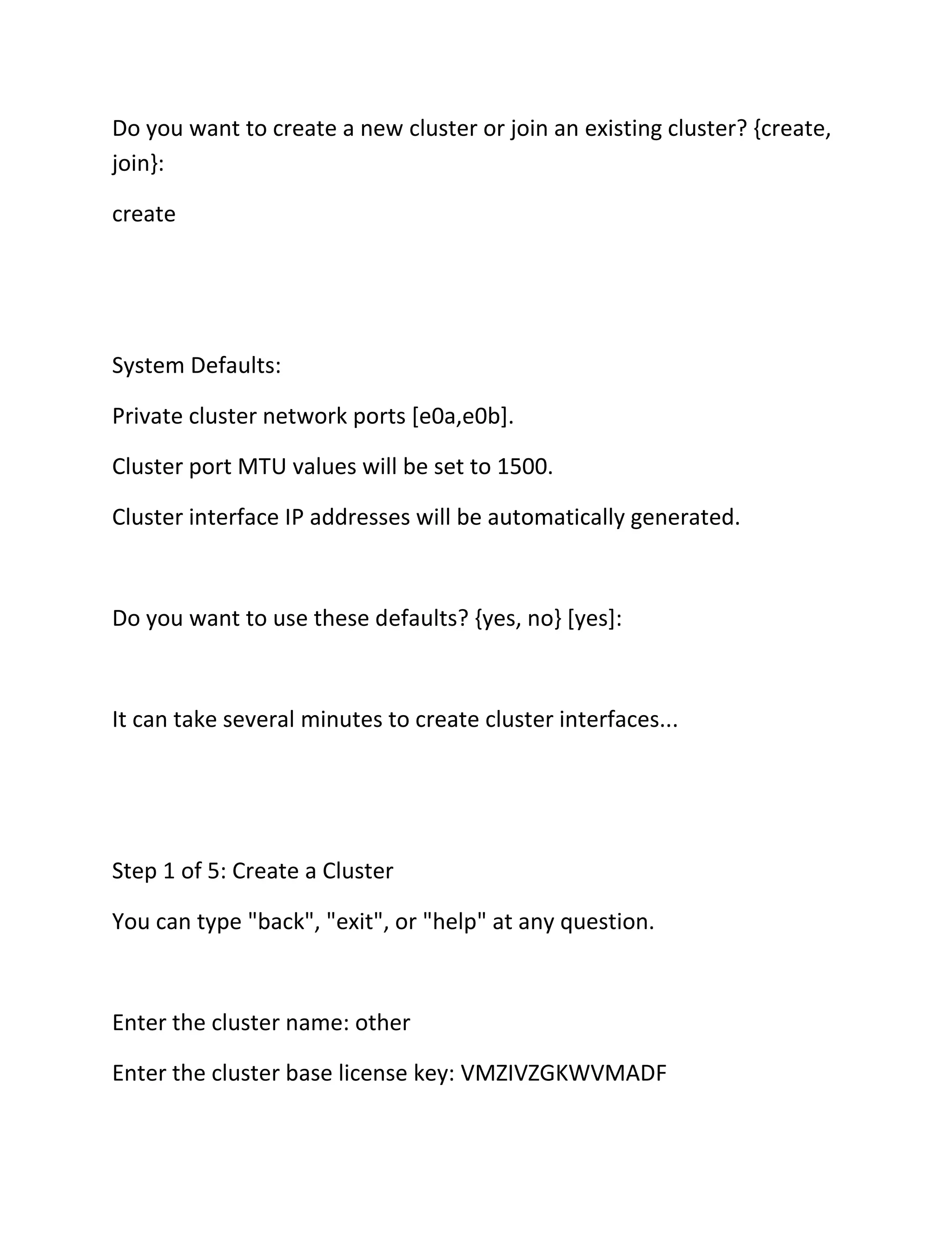 Do you want to create a new cluster or join an existing cluster? {create,
join}:
create

System Defaults:
Private cluster network ports [e0a,e0b].
Cluster port MTU values will be set to 1500.
Cluster interface IP addresses will be automatically generated.

Do you want to use these defaults? {yes, no} [yes]:

It can take several minutes to create cluster interfaces...

Step 1 of 5: Create a Cluster
You can type "back", "exit", or "help" at any question.

Enter the cluster name: other
Enter the cluster base license key: VMZIVZGKWVMADF

 