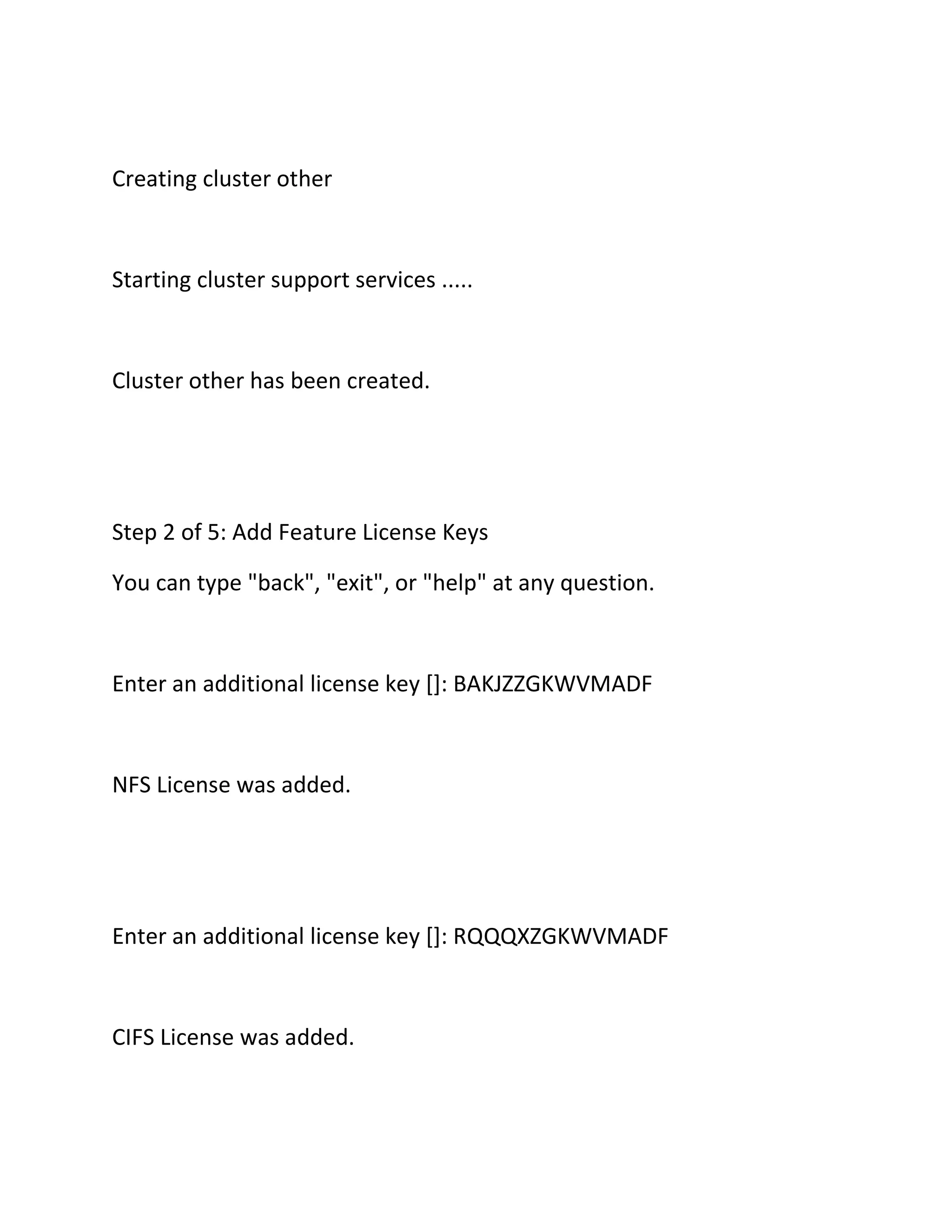 Creating cluster other

Starting cluster support services .....

Cluster other has been created.

Step 2 of 5: Add Feature License Keys
You can type "back", "exit", or "help" at any question.

Enter an additional license key []: BAKJZZGKWVMADF

NFS License was added.

Enter an additional license key []: RQQQXZGKWVMADF

CIFS License was added.

 