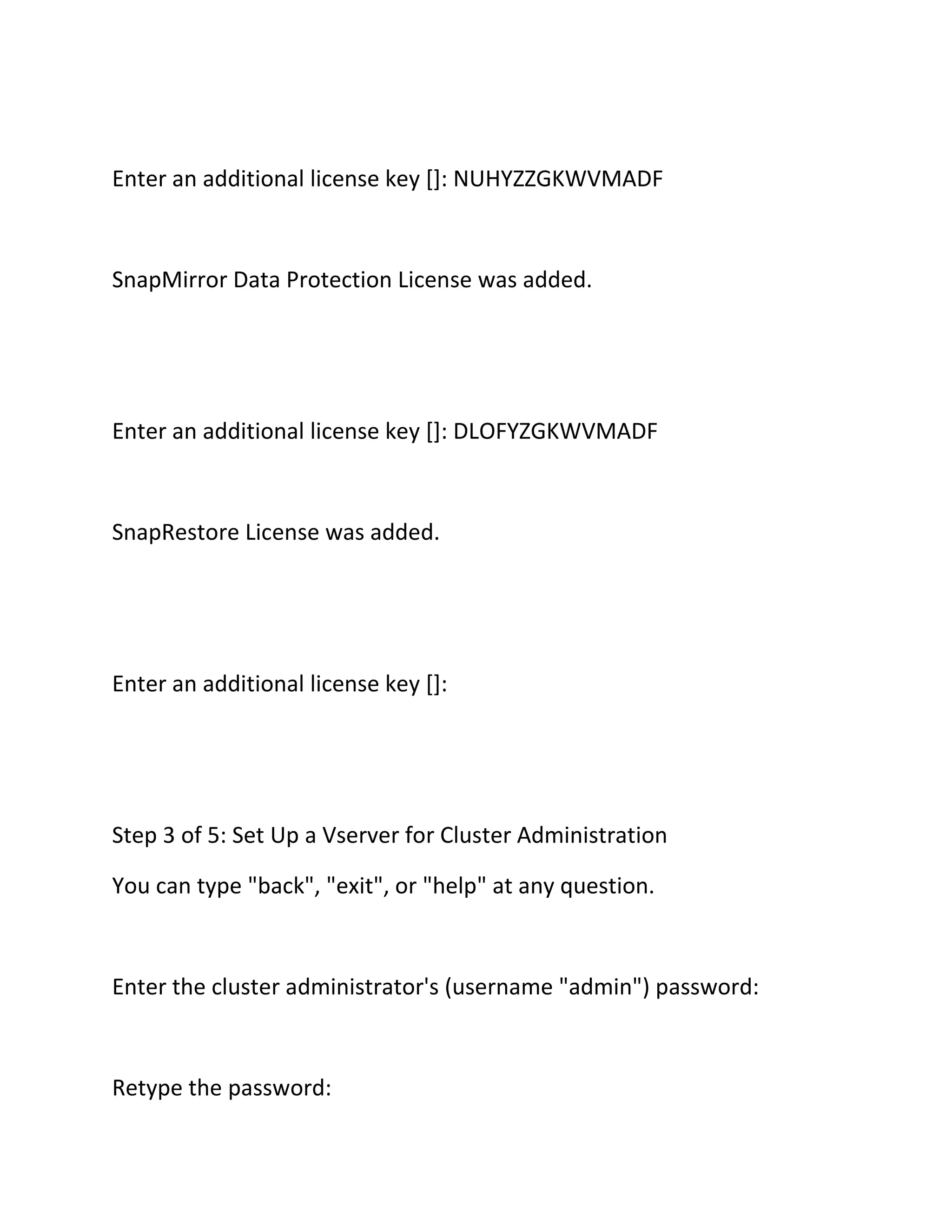 Enter an additional license key []: NUHYZZGKWVMADF

SnapMirror Data Protection License was added.

Enter an additional license key []: DLOFYZGKWVMADF

SnapRestore License was added.

Enter an additional license key []:

Step 3 of 5: Set Up a Vserver for Cluster Administration
You can type "back", "exit", or "help" at any question.

Enter the cluster administrator's (username "admin") password:

Retype the password:

 