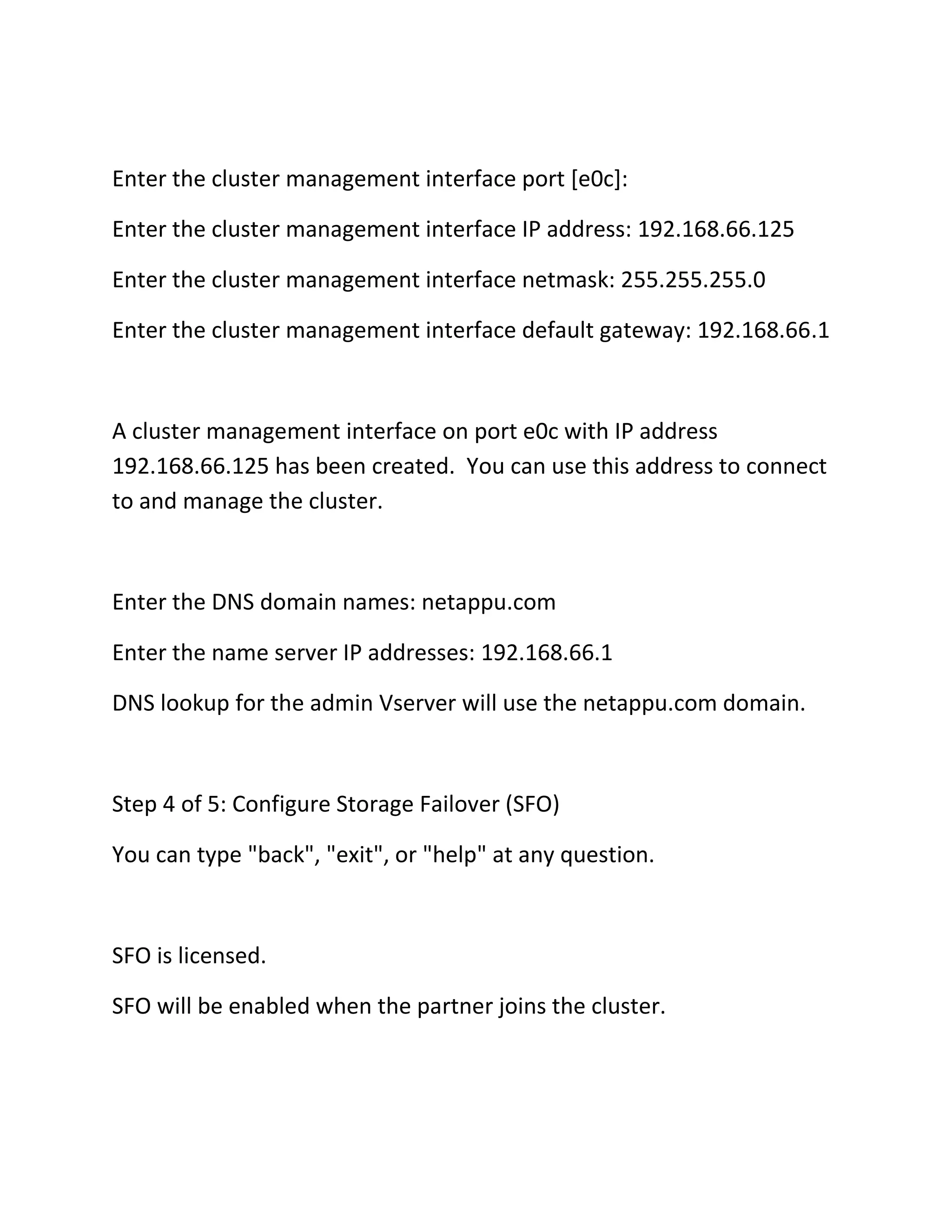 Enter the cluster management interface port [e0c]:
Enter the cluster management interface IP address: 192.168.66.125
Enter the cluster management interface netmask: 255.255.255.0
Enter the cluster management interface default gateway: 192.168.66.1

A cluster management interface on port e0c with IP address
192.168.66.125 has been created. You can use this address to connect
to and manage the cluster.

Enter the DNS domain names: netappu.com
Enter the name server IP addresses: 192.168.66.1
DNS lookup for the admin Vserver will use the netappu.com domain.

Step 4 of 5: Configure Storage Failover (SFO)
You can type "back", "exit", or "help" at any question.

SFO is licensed.
SFO will be enabled when the partner joins the cluster.

 