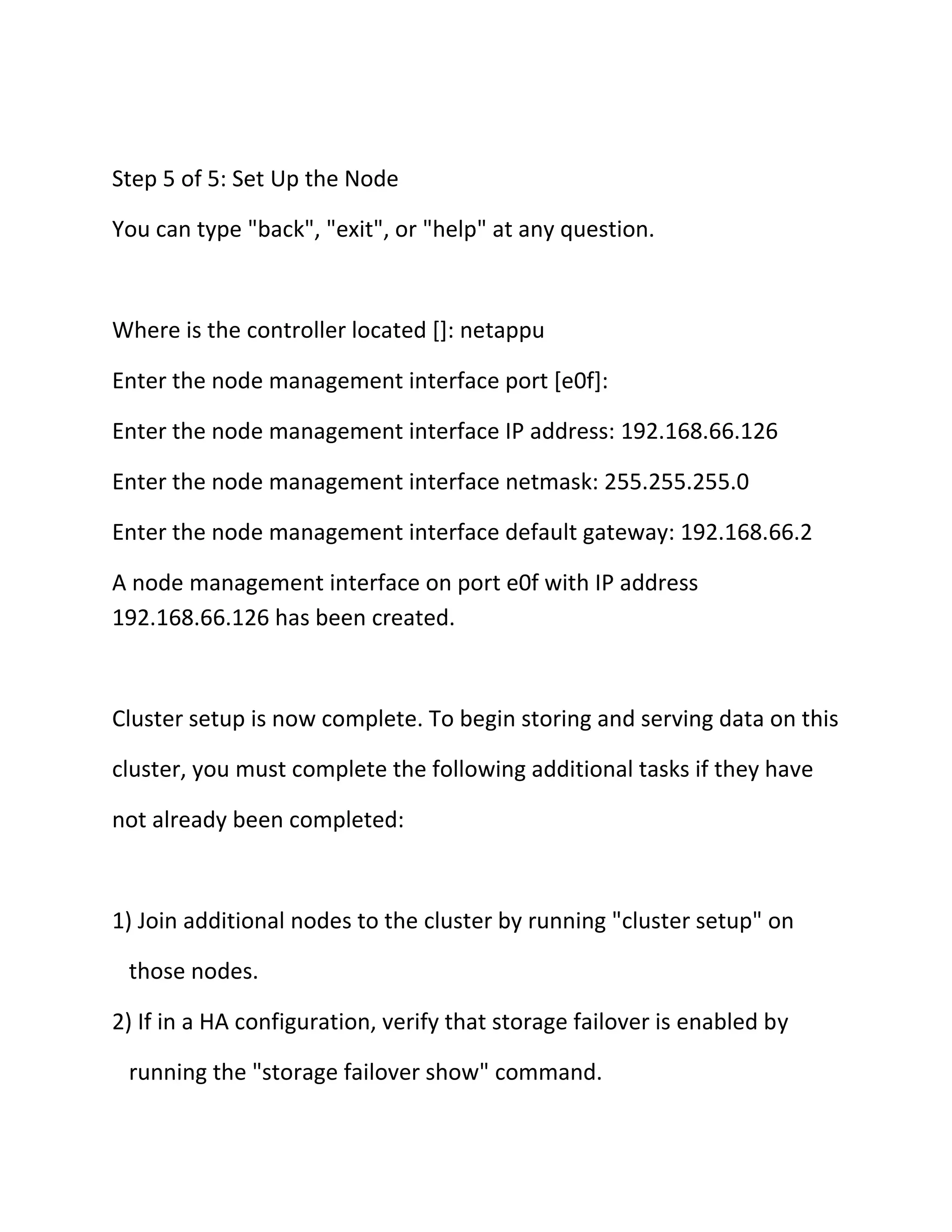 Step 5 of 5: Set Up the Node
You can type "back", "exit", or "help" at any question.

Where is the controller located []: netappu
Enter the node management interface port [e0f]:
Enter the node management interface IP address: 192.168.66.126
Enter the node management interface netmask: 255.255.255.0
Enter the node management interface default gateway: 192.168.66.2
A node management interface on port e0f with IP address
192.168.66.126 has been created.

Cluster setup is now complete. To begin storing and serving data on this
cluster, you must complete the following additional tasks if they have
not already been completed:

1) Join additional nodes to the cluster by running "cluster setup" on
those nodes.
2) If in a HA configuration, verify that storage failover is enabled by
running the "storage failover show" command.

 