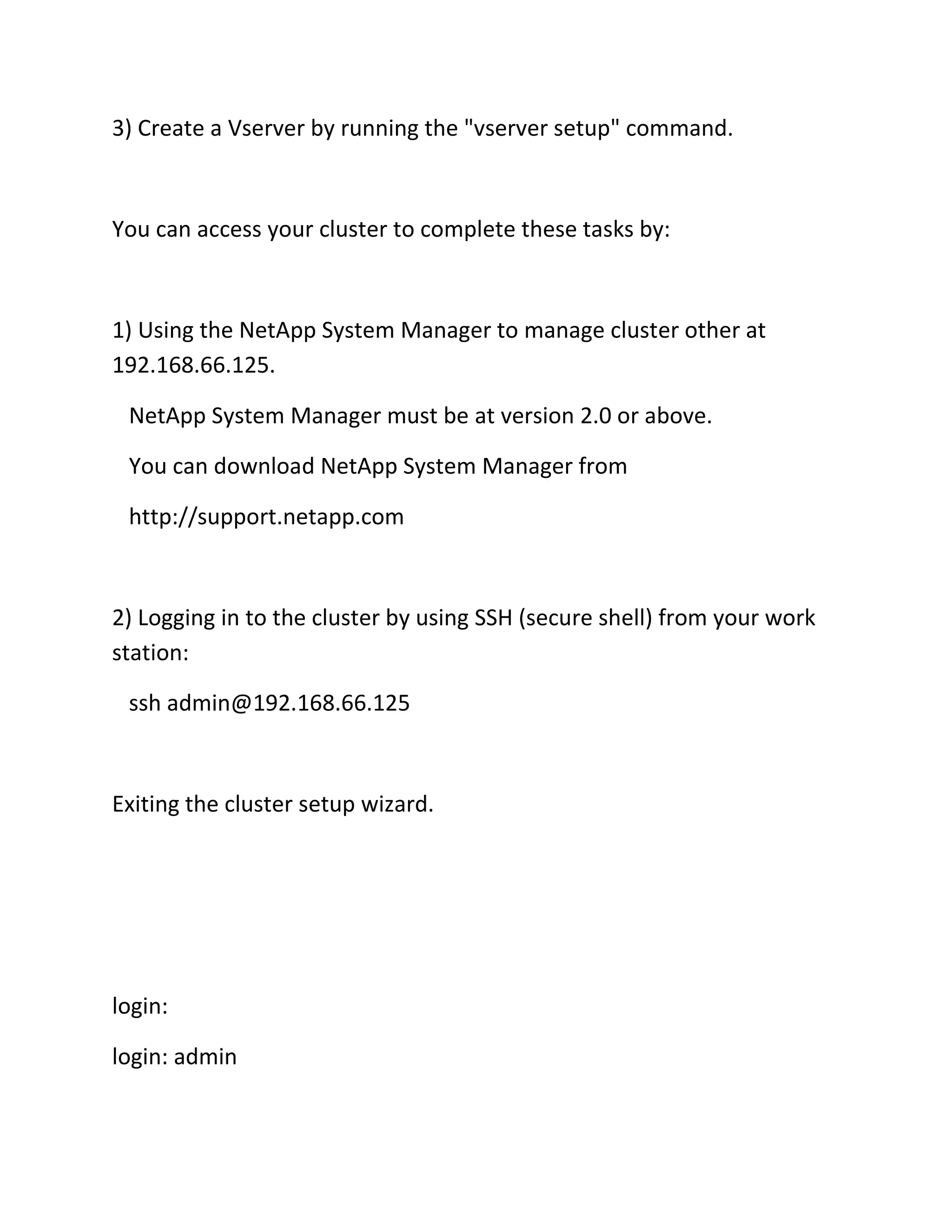 3) Create a Vserver by running the "vserver setup" command.

You can access your cluster to complete these tasks by:

1) Using the NetApp System Manager to manage cluster other at
192.168.66.125.
NetApp System Manager must be at version 2.0 or above.
You can download NetApp System Manager from
http://support.netapp.com

2) Logging in to the cluster by using SSH (secure shell) from your work
station:
ssh admin@192.168.66.125

Exiting the cluster setup wizard.

login:
login: admin

 