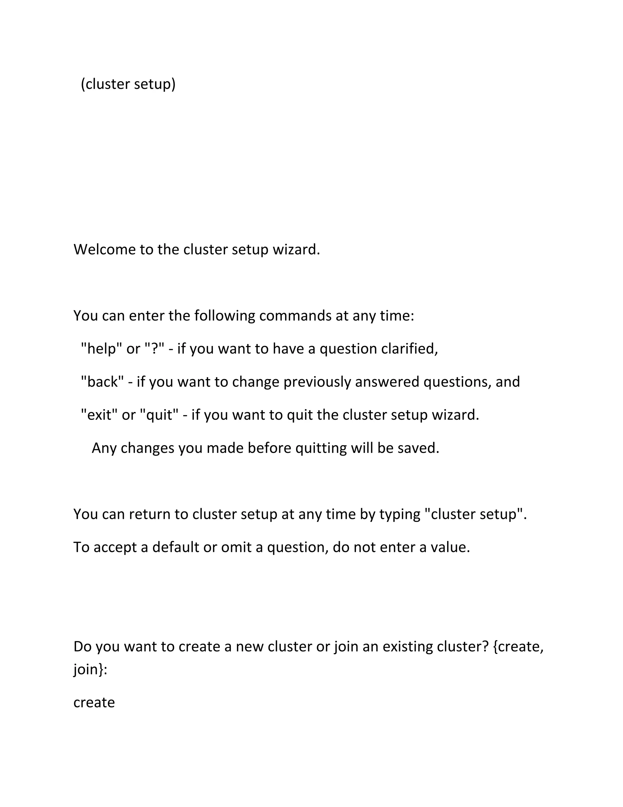(cluster setup)

Welcome to the cluster setup wizard.

You can enter the following commands at any time:
"help" or "?" - if you want to have a question clarified,
"back" - if you want to change previously answered questions, and
"exit" or "quit" - if you want to quit the cluster setup wizard.
Any changes you made before quitting will be saved.

You can return to cluster setup at any time by typing "cluster setup".
To accept a default or omit a question, do not enter a value.

Do you want to create a new cluster or join an existing cluster? {create,
join}:
create

 